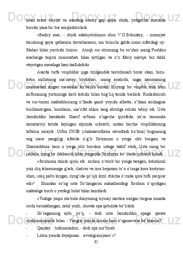 bilan   tasvir   obyekt   va   asardagi   asosiy   gap   qaysi   obida,   yodgorlik   xususida
borishi yana bir bor aniqlashtiriladi. 
«Badiiy   asar,   -   deydi   adabiyotshunos   olim   V.G.Belinskiy,   -   insoniyat
tarixining   qaysi   qatlamini   tasvirlamasin,   uni   birinchi   galda   inson   sifatidagi   uy-
fikrlari   bilan   yoritishi   lozim»   .   Atoqli   rus   olimining   bu   s о ‘zlari   uning   Pushkin
asarlariga   taqrizi   munosabati   bilan   aytilgan   va   о ‘z   fikriy   mavqei   biz   tahlil
etayotgan masalaga ham taallukdidir.
Asarda   turfa   voqeliklar   ipga   tizilgandek   tasvirlanaib   borar   ekan,   birin-
ketin   millatning   ma’naviy   boyliklari,   uning   asralishi,   unga   zamonaning
munosabati   singari   masalalar   k о ‘tarilib   boradi.   Keyingi   bir   voqelik   endi   lotin
alifbosining   yurtimizga  kirib  kelishi  bilan  bog‘liq  tarzda   beriladi.  Ruslashtirish
va   rus-tuzem   maktablarining   о ‘lkada   qanot   yoyishi   albatta,   о ‘lkani   anchagina
tinchlantirgani,   binobarin,   ma’rifat   ahlini   tang   ahvolga   solishi   tabiiy   edi.   Usta
Jamshiddin   hamkasbi   Sharif   urfonni   о ‘zgacha   qiyofada,   ya’ni   tamomila
zamonaviy   tarzda   kiyingan   alpozda   uchratib,   undan   barcha   voqeliklarning
tafsilini   suraydi.   Urfon   CHSB   (chalasavodlarni   savodlash   b о ‘limi)   bugunning
eng   zarur   yangiligi   sifatida   о ‘g‘li   Ibroximni   u   yerga   olib   borgani   va
Shamsiddinni   ham   u   yerga   olib   borishni   ustaga   taklif   etadi.   Usta   ming   bir
istihola, ming bir ikkilanish bilan yurganda Ibrohimni k о ‘chada uchratib koladi:
«Ibrohimni tanish qiyin edi: sochini   о ‘stirib bir yonga taragan, kelishimli
yuzi iliq tabassumiga g‘ark, chalvor va zira beqasam t о ‘n  о ‘rniga kora kostyum-
shim, issiq palto kiygan, oyog‘ida q о ‘njli kizil etikcha  о ‘rnida qora tufli yarqirar
edi» 1
  .   Shundan   s о ‘ng   usta   S о ‘zangaron   mahallasidagi   Ibrohim   о ‘qiydigan
maktabga borib u yerdagi holat bilan tanishadi:
«Tushga yaqin ota-bola dunyoning siyosiy xaritasi osilgan torgina xonada
sochi turmaklangan, zahil yuzli, chuvak opa qabulida b о ‘lishdi.
- S о ‘raganning   aybi   yo’q,   -   dedi   usta   Jamshiddin   opaga   qarata
xushmuomalalik bilan. - Yangisi yonida unisini ham  о ‘rganaversa b о ‘lmasmi?
- Qanday... tushunmadim, - dedi opa m о ‘ltirab.
- Lotini yonida deyapman... avvalgisiniyam!.» 2
 
32 