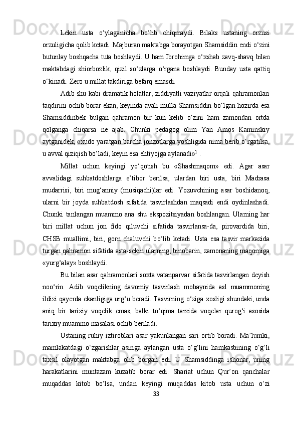 Lekin   usta   о ‘ylaganicha   b о ‘lib   chiqmaydi.   Bilaks   ustaning   orzusi
orzuligicha qolib ketadi. Majburan maktabga borayotgan Shamsiddin endi  о ‘zini
butunlay boshqacha tuta boshlaydi. U ham Ibrohimga   о ‘xshab zavq-shavq bilan
maktabdagi   shiorbozlik,   qizil   s о ‘zlarga   о ‘rgana   boshlaydi.   Bunday   usta   qattiq
о ‘kinadi. Zero u millat takdiriga befarq emasdi.
Adib shu kabi dramatik holatlar, ziddiyatli vaziyatlar orqali qahramonlari
taqdirini ochib borar ekan, keyinda avali mulla Shamsiddin b о ‘lgan hozirda esa
Shamsiddinbek   bulgan   qahramon   bir   kun   kelib   о ‘zini   ham   zamondan   ortda
qolganga   chiqarsa   ne   ajab.   Chunki   pedagog   olim   Yan   Amos   Kaminskiy
aytganidek, «xudo yaratgan barcha jonzotlarga yoshligida nima berib  о ‘rgatilsa,
u avval qiziqish b о ‘ladi, keyin esa ehtiyojga aylanadi» 1
 .
Millat   uchun   keyingi   y о ‘qotish   bu   «Shashmaqom»   edi.   Agar   asar
avvalidagi   suhbatdoshlarga   e’tibor   berilsa,   ulardan   biri   usta,   biri   Madrasa
mudarrisi,   biri   mug‘anniy   (musiqachi)lar   edi.   Yozuvchining   asar   boshidanoq,
ularni   bir   joyda   suhbatdosh   sifatida   tasvirlashdan   maqsadi   endi   oydinlashadi.
Chunki   tanlangan   muammo   ana   shu   ekspozitsiyadan   boshlangan.   Ularning   har
biri   millat   uchun   jon   fido   qiluvchi   sifatida   tasvirlansa-da,   pirovardida   biri,
CHSB   muallimi,   biri,   gorn   chaluvchi   b о ‘lib   ketadi.   Usta   esa   tasvir   markazida
turgan qahramon sifatida asta-sekin ularning, binobarin, zamonaning maqomiga
«yurg‘alay» boshlaydi.
Bu bilan asar qahramonlari soxta vatanparvar sifatida tasvirlangan deyish
no о ‘rin.   Adib   voqelikning   davomiy   tasvirlash   mobaynida   asl   muammoning
ildizi qayerda ekanligiga urg‘u beradi. Tasvirning   о ‘ziga xosligi shundaki, unda
aniq   bir   tarixiy   voqelik   emas,   balki   t о ‘qima   tarzida   voqelar   qurog‘i   asosida
tarixiy muammo masalasi ochib beriladi.
Ustaning   ruhiy   iztiroblari   asar   yakunlangan   sari   ortib   boradi.   Ma’lumki,
mamlakatdagi   о ‘zgarishlar   asiriga   aylangan   usta   о ‘g‘lini   hamkasbining   о ‘g‘li
taxsil   olayotgan   maktabga   olib   borgan   edi.   U   Shamsiddinga   ishonar,   uning
harakatlarini   muntazam   kuzatib   borar   edi.   Shariat   uchun   Qur’on   qanchalar
muqaddas   kitob   b о ‘lsa,   undan   keyingi   muqaddas   kitob   usta   uchun   о ‘zi
33 