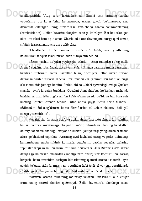 ta’riflaganidek,   Ulug   s о ‘z   (hikmatlar)   edi.   Garchi   usta   asarning   barcha
voqealarini   о ‘z   k о ‘zi   bilan   k о ‘rmasa-da,   ularga   guvoh   b о ‘lmasa-da,   asar
davomida   eslatilgan   uning   Buxorodagi   izzat-obruyi   barcha   qahramonlarning
(hamkasblarini)   u   bilan   bevosita   aloqalari   asosiga   k о ‘rilgan.   Bot-bot   eslatilgan
obr о ‘ masalasi ham bejiz emas. Chunki adib ana shu nuqtani asarga qizil chiziq
sifatida harakatlantiruvchi asos qilib oladi.
Suhbatlardan   birida   zamona   xususida   s о ‘z   ketib,   yosh   yigitlarning
kalomulloni tahqirlashlari iztirob bilan hikoya etib beriladi.
«Jome machiti  k о ‘pdan  yopiqligini  bilasiz,  - qisqa  sukutdan s о ‘ng mulla
Ahmad soqolini tutamlaganicha davom etdi. - Shunga qaramay imoni basalomat
bandalar   muhtaram   domla   Fazlulloh   bilan,   bekitiqcha,   olloh   nazari   tekkan
dargohga borib turishardi. Kecha jumai muborakda qarzimni shu zot bilan birga
o’zish umidida jomega bordim. Peshin oldida u kishi ayvondagi lavhga Qur’oni
sharifni joylab kiroatga berildilar. Ovozlari Ayni shitobga k о ‘tarilgan mahalida
bilaklariga   qizil  latta   bog‘lagan  bir   t о ‘da   о ‘smir  paydo  b о ‘ldi  va  biri   bora   sola
lavxdagi   kitobni   chunon   tepdiki,   kitob   ancha   joyga   uchib   borib   tushdi»...
«Bilmadim.   Sal   alag‘daman,   kecha   Sharif   urfon   sal   uchini   chikardi,   hali   gall
s о ‘zga yetarmish...» 1
 .
Voqelik shu darajaga borib yetadiki, shaxardagi  neki ilmi urfon vakillari
b о ‘lsa,   barchasi   maxkamaga   chaqirilib,   s о ‘roq   qilinadi   va   ularning   harakatlari
doimiy nazoratda ekanligi, extiyot b о ‘lishlari, jamiyatdagi yangilanishlar uchun
xissa   q о ‘shishlari   uqtiriladi.   Asarning   ayni   lavhalari   uning   voqealar   tizimidagi
kulminatsion»   nuqta   sifatida   k о ‘rinadi.   Binobarin,   barcha   voqealar   birlashib
fojeliklar zanjir misoli bir-birini t о ‘lidirib boraveradi. Usta Rizoning   о ‘zi san’at
darajasiga   k о ‘targan   hunaridan   (sopolga   zarb   bitish)   voz   kechishi,   bir   s о ‘roq
bergach,   hatto   imonidan   kechgan   kimsalarning   qismati   asarda   ishonarli,   ayni
paytda t о ‘qima sifatida emas, real voqeliklar kabi jonli til va jonli voqeliklarda
ifodalanganki, bu yozuvchining individual mahoratidan darak beradi.
Yozuvchi   asarda   millatning   ma’naviy   tanazzuli   masalasini   olib   chiqar
ekan,   uning   asosini   chetdan   qidirmaydi.   Balki,   bu   iztirob,   alamlarga   sabab
34 