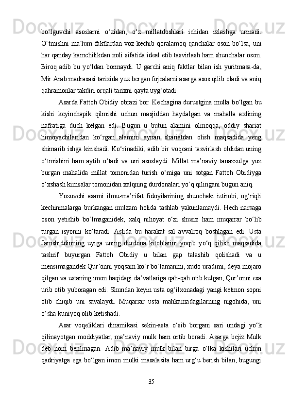 b о ‘lguvchi   asoslarni   о ‘zidan,   о ‘z   millatdoshlari   ichidan   izlashga   urinadi.
О ‘tmishni  ma’lum faktlardan voz kechib qoralamoq qanchalar oson b о ‘lsa, uni
har qanday kamchilikdan xoli sifatida ideal etib tasvirlash ham shunchalar oson.
Biroq   adib   bu   y о ‘ldan   bormaydi.   U   garchi   aniq   faktlar   bilan   ish   yuritmasa-da,
Mir Arab madrasasi tarixida yuz bergan fojealarni asarga asos qilib oladi va aniq
qahramonlar takdiri orqali tarixni qayta uyg‘otadi.
Asarda Fattoh Obidiy obrazi bor. Kechagina durustgina mulla b о ‘lgan bu
kishi   keyinchapik   qilmishi   uchun   masjiddan   haydalgan   va   mahalla   axlining
nafratiga   duch   kelgan   edi.   Bugun   u   butun   alamini   olmoqqa,   oddiy   shariat
himoyachilaridan   k о ‘rgan   alamini   aynan   shariatdan   olish   maqsadida   yeng
shimarib ishga kirishadi. K о ‘rinadiki, adib bir voqeani tasvirlash oldidan uning
о ‘tmishini   ham   aytib   о ‘tadi   va   uni   asoslaydi.   Millat   ma’naviy   tanazzulga   yuz
burgan   mahalida   millat   tomonidan   turish   о ‘rniga   uni   sotgan   Fattoh   Obidiyga
о ‘xshash kimsalar tomonidan xalqning durdonalari y о ‘q qilingani bugun aniq.
Yozuvchi   asarni   ilmu-ma’rifat   fidoyilarining   shunchaki   iztirobi,   og‘riqli
kechinmalarga   burkangan   mulzam   holida   tashlab   yakunlamaydi.   Hech   narsaga
oson   yetishib   b о ‘lmaganidek,   xalq   nihoyat   о ‘zi   shusiz   ham   muqarrar   b о ‘lib
turgan   isyonni   k о ‘taradi.   Aslida   bu   harakat   sal   avvalroq   boshlagan   edi.   Usta
Jamshiddinning   uyiga   uning   durdona   kitoblarini   yoqib   y о ‘q   qilish   maqsadida
tashrif   buyurgan   Fattoh   Obidiy   u   bilan   gap   talashib   qolishadi   va   u
mensimagandek Qur’onni yoqsam k о ‘r b о ‘lamanmi, xudo uradimi, deya mojaro
qilgan va ustaning imon haqidagi da’vatlariga qah-qah otib kulgan, Qur’onni esa
urib otib yuboragan edi. Shundan keyin usta og‘ilxonadagi yangi ketmon sopni
olib   chiqib   uni   savalaydi.   Muqarrar   usta   mahkamadagilarning   nigohida,   uni
о ‘sha kuniyoq olib ketishadi.
Asar   voqeliklari   dinamikasi   sekin-asta   о ‘sib   borgani   sari   undagi   y о ‘k
qilinayotgan moddiyatlar, ma’naviy mulk ham  ortib boradi. Asarga bejiz Mulk
deb   nom   berilmagan.   Adib   ma’naviy   mulk   bilan   birga   о ‘lka   kishilari   uchun
qadriyatga ega b о ‘lgan imon mulki masalasita ham urg‘u berish bilan, bugungi
35 