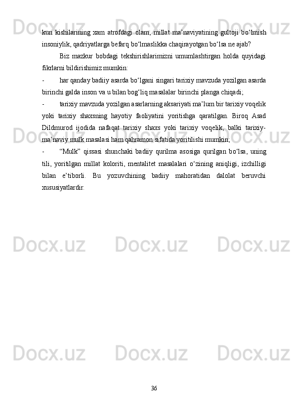 kun   kishilarining   xam   atrofdagi   olam,   millat   ma’naviyatining   gultoji   b о ‘lmish
insoniylik, qadriyatlarga befarq b о ‘lmaslikka chaqirayotgan b о ‘lsa ne ajab?
Biz   mazkur   bobdagi   tekshirishlarimizni   umumlashtirgan   holda   quyidagi
fikrlarni bildirishimiz mumkin:
- har qanday badiiy asarda b о ‘lgani singari tarixiy mavzuda yozilgan asarda
birinchi galda inson va u bilan bog‘liq masalalar birinchi planga chiqadi;
- tarixiy mavzuda yozilgan asarlarning aksariyati ma’lum bir tarixiy voqelik
yoki   tarixiy   shaxsning   hayotiy   faoliyatini   yoritishga   qaratilgan.   Biroq   Asad
Dildmurod   ijodida   nafaqat   tarixiy   shaxs   yoki   tarixiy   voqelik,   balki   tarixiy-
ma’naviy mulk masalasi ham qahramon sifatida yoritilishi mumkin;
- “Mulk”   qissasi   shunchaki   badiiy   qurilma   asosiga   qurilgan   b о ‘lsa,   uning
tili,   yoritilgan   millat   koloriti,   mentalitet   masalalari   о ‘zining   aniqligi,   izchilligi
bilan   e’tiborli.   Bu   yozuvchining   badiiy   mahoratidan   dalolat   beruvchi
xususiyatlardir. 
36 