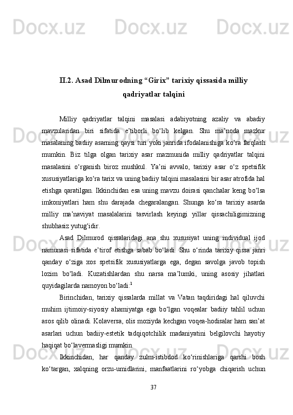II.2. Asad Dilmurodning “Girix” tarixiy qissasida milliy
qadriyatlar talqini
Milliy   qadriyatlar   talqini   masalasi   adabiyotning   azaliy   va   abadiy
mavzularidan   biri   sifatida   e’tiborli   b о ‘lib   kelgan.   Shu   ma’noda   mazkur
masalaning badiiy asarning qaysi turi yoki janrida ifodalanishiga k о ‘ra farqlash
mumkin.   Biz   tilga   olgan   tarixiy   asar   mazmunida   milliy   qadriyatlar   talqini
masalasini   о ‘rganish   biroz   mushkul.   Ya’ni   avvalo,   tarixiy   asar   о ‘z   spetsifik
xususiyatlariga k о ‘ra tarix va uning badiiy talqini masalasini bir asar atrofida hal
etishga   qaratilgan.   Ikkinchidan   esa   uning   mavzu   doirasi   qanchalar   keng   b о ‘lsa
imkoniyatlari   ham   shu   darajada   chegaralangan.   Shunga   k о ‘ra   tarixiy   asarda
milliy   ma’naviyat   masalalarini   tasvirlash   keyingi   yillar   qissachiligimizning
shubhasiz yutug‘idir.
Asad   Dilmurod   qissalaridagi   ana   shu   xususiyat   uning   individual   ijod
namunasi   sifatida   e’tirof   etishga   sabab   b о ‘ladi.   Shu   о ‘rinda   tarixiy   qissa   janri
qanday   о ‘ziga   xos   spetsifik   xususiyatlarga   ega,   degan   savolga   javob   topish
lozim   b о ‘ladi.   Kuzatishlardan   shu   narsa   ma’lumki,   uning   asosiy   jihatlari
quyidagilarda namoyon b о ‘ladi: 1
Birinchidan,   tarixiy   qissalarda   millat   va   Vatan   taqdiridagi   hal   qiluvchi
muhim   ijtimoiy-siyosiy   ahamiyatga   ega   b о ‘lgan   voqealar   badiiy   tahlil   uchun
asos qilib olinadi. Kolaversa, olis moziyda kechgan voqea-hodisalar ham san’at
asarlari   uchun   badiiy-estetik   tadqiqotchilik   madaniyatini   belgilovchi   hayotiy
haqiqat b о ‘lavermasligi mumkin.
Ikkinchidan,   har   qanday   zulm-istibdod   k о ‘rinishlariga   qarshi   bosh
k о ‘targan,   xalqning   orzu-umidlarini,   manfaatlarini   r о ‘yobga   chiqarish   uchun
37 