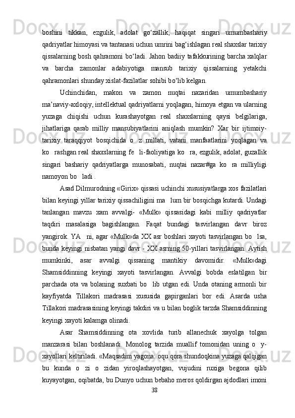 boshini   tikkan,   ezgulik,   adolat   g о ‘zallik,   haqiqat   singari   umumbashariy
qadriyatlar himoyasi va tantanasi uchun umrini bag‘ishlagan real shaxslar tarixiy
qissalarning bosh qahramoni b о ‘ladi. Jahon badiiy tafakkurining barcha xalqlar
va   barcha   zamonlar   adabiyotiga   mansub   tarixiy   qissalarning   yetakchi
qahramonlari shunday xislat-fazilatlar sohibi b о ‘lib kelgan. 
Uchinchidan,   makon   va   zamon   nuqtai   nazaridan   umumbashariy
ma’naviy-axloqiy, intellektual qadriyatlarni yoqlagan, himoya etgan va ularning
yuzaga   chiqishi   uchun   kurashayotgan   real   shaxslarning   qaysi   belgilariga,
jihatlariga   qarab   milliy   mansubiyatlarini   aniqlash   mumkin?   Xar   bir   ijtimoiy-
tarixiy   taraqqiyot   bosqichida   o z   millati,   vatani   manfaatlarini   yoqlagan   va
ko rashgan real shaxslarning fe li-faoliyatiga ko ra, ezgulik, adolat, guzallik	
  
singari   bashariy   qadriyatlarga   munosabati,   nuqtai   nazar#ga   ko ra   milliyligi	

namoyon bo ladi .	

Asad Dilmurodning «Girix» qissasi uchinchi xususiyatlarga xos fazilatlari
bilan keyingi yillar tarixiy qissachiligini ma lum bir bosqichga kutardi. Undagi	

tanlangan   mavzu   xam   avvalgi-   «Mulk»   qissasidagi   kabi   milliy   qadriyatlar
taqdiri   masalasiga   bagishlangan.   Faqat   bundagi   tasvirlangan   davr   biroz
yangirok. YA ni, agar  «Mulk»da  XX asr  boshlari  xayoti tasvirlangan bo lsa,	
 
bunda keyingi nisbatan yangi davr - XX asrning 50-yillari tasvirlangan. Aytish
mumkinki,   asar   avvalgi   qissaning   mantikiy   davomidir.   «Mulk»dagi
Shamsiddinning   keyingi   xayoti   tasvirlangan.   Avvalgi   bobda   eslatilgan   bir
parchada   ota   va   bolaning   suxbati   bo lib   utgan   edi.   Unda   otaning   armonli   bir	

kayfiyatda   Tillakori   madrasasi   xususida   gapirganlari   bor   edi.   Asarda   usha
Tillakori madrasasining keyingi takdiri va u bilan boglik tarzda Shamsiddinning
keyingi xayoti kalamga olinadi.
Asar   Shamsiddinning   ota   xovlida   turib   allanechuk   xayolga   tolgan
manzarasi   bilan   boshlanadi.   Monolog   tarzida   muallif   tomonidan   uning   o y-	

xayollari keltiriladi. «Maqsadim yagona: oqu qora shundoqkina yuzaga qalqigan
bu   kunda   o zi   o zidan   yiroqlashayotgan,   vujudini   ruxiga   begona   qilib	
 
kuyayotgan, oqibatda, bu Dunyo uchun bebaho meros qoldirgan ajdodlari imoni
38 