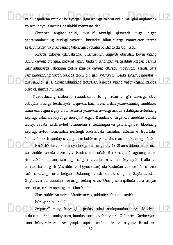 va e tiqodidan munkir kelayotgan jigarlarimga saodat oni nimaligini anglatmok
xolos», deydi asarning dastlabki manzarasidan.
Shundan   anglashiladiki,   muallif   avvalgi   qissasida   tilga   olgan
qahramonlarining   keyingi   xayotini   kursatish   bilan   ularga   yonma-yon   tarzda
azaliy mavzu va manbaning takdiriga oydinlik kiritmokchi bo ladi.	

Asarda   xikoya   qilinishicha,   Shamsiddin   ulgayib   otasidan   keyin   uning
ishini davom ettirgan, nafaqat ishini balki u ishongan va qadrlab kelgan barcha
mavjudliklarga   ishongan   xolda   izni-da   davom   ettiradi.   Yozuvchi   asarda   usta
Jamshiddinning   vafoti   xakida   xech   bir   gap   aytmaydi.   Balki   ayrim   ishoralar   -
xususan,   o g li   Shamsiddinning   xotiralari   asosida   uning   vafot   etgani   xakida	
 
bilib olishimiz mumkin.
      Yozuvchining   mahorati   shundaki,   u   to g ridan-to g'ri   tasvirga   utib,	
  
ortiqcha tafsilga berilmaydi. Uquvchi ham  tasvirlardan yozuvchining muddaosi
nima ekanligini ilgay oladi. Asarda yozuvchi avvalgi asarda eslatilgan avlodning
keyingi   vakillari  xayotiga   murojaat  etgan.  Bundan  o ziga  xos   muddao  bulishi	

tabiiy. Sababi, katta avlod tomonidan e zozlangan va qadrlangan e tikodning	
 
keyingi   avlod   tomonidan   nechogli   kadrlanishi   masalasi   albatta   e tiborlidir.	

Yozuvchi xech qanday savolga urin koldirmay ana shu masalani kalamga oladi.
Realistik   tasvir   imkoniyatlariga  ko ra  yozuvchi  Shamsiddinni   otasi  usta	

Jamshiddin  urnida tasvirlaydi.  Endi   u xam   oilali. Bir   emas,  uch  ugilning  otasi.
Bir   vaktlar   otasini   iztirobga   solgan   savollar   endi   uni   kiynaydi.   Katta   va
o rtancha   o g li   (Asliddin   va   Qiyomidsin)   ota   kasbidan   voz   kechib,   o zini	
   
turli   soxalarga   urib   ketgan.   Ustaning   umidi   kichik   o g li   Gaybiddindan.	
 
Gaybiddin ota-bobolari merosiga befarq emas. Uning xam qalbida otasi singari
san atga, milliy merosga e tibor kuchli.	
 
Shamsiddin va xotini Muslimaning suhbatini olib ko raylik:	

- Menga nima qipti?
- Sizgami?   A-ay,   kuying!   -   jinday   sukut   saqlaganidan   keyin   Muslima
bidirladi. - Sizni unday xam, bunday xam deyolmayman. Galatisiz. Gaybiniyam
jinni   kilayozdingiz.   Bir   yoqda   uqishi   chala...   Anovi   naynov   Rasul   xm
39 