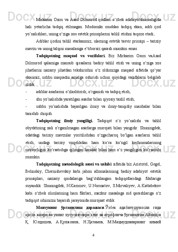 Mirkarim   Osim   va   Asad   Dilmurod   ijodlari   о ‘zbek   adabiyotshunosligida
hali   yetarlicha   tadqiq   etilmagan.   Modomiki   muddao   tadqiq   ekan,   adib   ijod
yo’nalishlari, uning  о ‘ziga xos estetik prinsiplarini tahlil etishni taqozo etadi;
Adiblar  ijodini tahlil etarkanmiz, ularning estetik tasvir  prinsipi  – tarixiy
mavzu va uning talqini masalasiga e’tiborsiz qarash mumkin emas. 
Tadqiqotning   maqsad   va   vazifalari.   Biz   Mirkarim   Osim   vaAsad
Dilmurod   qalamiga   mansub   qissalarni   badiiy   tahlil   etish   va   uning   о ‘ziga   xos
jihatlarini   nazariy   jihatdan   tekshirishni   о ‘z   oldimizga   maqsad   sifatida   q о ‘yar
ekanmiz,   ushbu   maqsadni   amalga   oshirish   uchun   quyidagi   vazifalarni   belgilab
oldik:
- adiblar asarlarini  о ‘zlashtirish,  о ‘rganish va tadqiq etish;
- shu yo’nalishda yaratilgan asarlar bilan qiyosiy taxlil etish;
- ushbu   yo’nalishda   bajarilgan   ilmiy   va   ilmiy-tanqidiy   manbalar   bilan
tanishib chiqish.
Tadqiqotning   ilmiy   yangiligi.   Tadqiqot   о ‘z   yo’nalishi   va   tahlil
obyektining   xali   о ‘rganilmagan   asarlarga   murojati   bilan   yangidir.   Shuningdek,
odatdagi   tarixiy   mavzular   yoritilishdan   о ‘zgacharoq   b о ‘lgan   asarlarni   tahlil
etish,   undagi   tarixiy   voqelikdan   ham   k о ‘ra   k о ‘ngil   kechinmalarining
ustivorligini   k о ‘rsatishga   qilingan  harakat   bilan  ham   о ‘z yangiligini  k о ‘rsatishi
mumkin.
Tadqiqotning metodologik asosi va uslubi   sifatida biz Aristotel, Gegel,
Belinskiy,   Chernishevskiy   kabi   jahon   allomalarining   badiiy   adabiyot   estetik
prinsiplari,   nazariy   qoidalariga   bag‘itshlangan   tadqiqotlaridagi   fikrlariga
suyandik.   Shuningdek,   N.Karimov,   U.Normatov,   S.Mirvaliyev,   A.Kattabekov
kabi   о ‘zbek   olimlarining   ham   fikrlari,   mazkur   masalaga   oid   qarashlariga   о ‘z
tadqiqot ishimizni bajarish jarayonida murojaat etdik.
Мавзунинг   ўрганилиш   даражаси .Ўзбек   адабиётшуносли   гида
қисса жанри ва унинг хусусиятлари кенг ва атрофлича ўрганилган Айниқса
Қ.   Юлдошев,   А.Қулжонов,   Н.Ҳатамов,   М.Маҳмудовларнинг   илмий
4 
