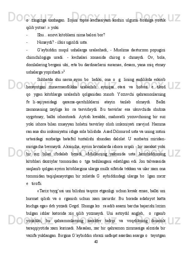 o zingizga   uxshagan.   Ilojini   topsa   kechasiyam   koshin   ulgurni   boshiga   yostik
qilib yotsa!..» yoki
- Shu... anovi kitoblarni nima balosi bor?
- Nimaydi? - ilkis ugirildi usta.
- G’aybiddin   nuqul   ushalarga   uralashadi,   -   Muslima   dasturxon   popugini
chimchilogiga   uradi.   -   kechalari   xonasida   chirog   o chmaydi.   Ov,   bola,	

domlalaring bergani uki, erta bu dardisarlarni suramas, desam, yana miq etmay
ushalarga yopishadi.» 1
 
Suhbatda   shu   narsa   ayon   bo ladiki,   ona   o g lining   endilikda   eskirib	
  
borayotgan   xunarmandlikka   uralashib,   ayniqsa   otasi   va   bobosi   e tikod	

qo ygan   kitoblarga   uralashib   qolganidan   xunob.   Yozuvchi   qahramonlarning	

fe li-sajiyasidagi   qarama-qarshiliklarni   atayin   tanlab   olmaydi.   Balki

zamonaning   zayliga   ko ra   tasvirlaydi.   Bu   tasvirlar   esa   ukuvchida   shubxa	

uygotmay,   balki   ishontiradi.   Aytish   kerakki,   mahoratli   yozuvchining   bir   suz
yoki   ishora   bilan   muayyan   holatni   tasvirlay   olish   imkoniyati   mavjud.   Hamma
ran ana shu imkoniyatni ishga sola bilishda. Asad Dilmurod usta va uning xotini
urtasidagi   suxbatga   batafsil   tuxtalishi   shundan   dalolat.   U   suxbatni   miridan-
mirigacha bermaydi. Aksincha, ayrim lavxalarda ishora orqali - bir xarakat yoki
bir   suz   bilan   ifodalab   beradi.   «Mulk»ning   yakunida   usta   Jamshiddinning
kitoblari   daxriylar   tomonidan   o tga   tashlangani   eslatilgan   edi.   Jon   talvasasida	

saqlanib qolgan ayrim kitoblargina ularga mulk sifatida tekkan va ular xam ona
tomonidan   taqiqlanayotgan   bir   xolatda   G aybiddindagi   ularga   bo lgan   mexr	
 
e tirofli. 	

«Tarix tuyg’usi uni bilishni taqozo etganligi uchun kerak emas, balki uni
hurmat   qilish   va   o rganish   uchun   xam   zarurdir.   Bu   borada   adabiyot   katta	

kuchga ega» deb yozadi Gegel. Shunga ko ra adib asarni barcha bajarishi lozim	

bulgan   ishlar   katorida   xis   qilib   yozmaydi.   Uni   astoydil   anglab,     o rganib	

yozadiki,   bu   qahramonlarning   xarakter   tadriji   va   voqelikning   dinamik
taraqqiyotida   xam   kurinadi.   Masalan,   xar   bir   qahramon   zimmasiga   aloxida   bir
vazifa yuklangan. Birgina G’aybiddin obrazi nafaqat asardan asarga o tayotgan	

40 