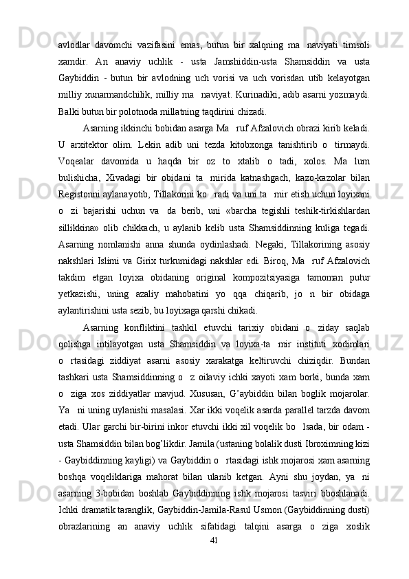 avlodlar   davomchi   vazifasini   emas,   butun   bir   xalqning   ma naviyati   timsoli
xamdir.   An anaviy   uchlik   -   usta   Jamshiddin-usta   Shamsiddin   va   usta	

Gaybiddin   -   butun   bir   avlodning   uch   vorisi   va   uch   vorisdan   utib   kelayotgan
milliy  xunarmandchilik, milliy ma naviyat.  Kurinadiki, adib  asarni  yozmaydi.	

Balki butun bir polotnoda millatning taqdirini chizadi.
Asarning ikkinchi bobidan asarga Ma ruf Afzalovich obrazi kirib keladi.	

U   arxitektor   olim.   Lekin   adib   uni   tezda   kitobxonga   tanishtirib   o tirmaydi.	

Voqealar   davomida   u   haqda   bir   oz   to xtalib   o tadi,   xolos.   Ma lum	
  
bulishicha,   Xivadagi   bir   obidani   ta mirida   katnashgach,   kazo-kazolar   bilan	

Registonni aylanayotib, Tillakorini ko radi va uni ta mir etish uchun loyixani
 
o zi   bajarishi   uchun   va da   berib,   uni   «barcha   tegishli   teshik-tirkishlardan	
 
sillikkina»   olib   chikkach,   u   aylanib   kelib   usta   Shamsiddinning   kuliga   tegadi.
Asarning   nomlanishi   anna   shunda   oydinlashadi.   Negaki,   Tillakorining   asosiy
nakshlari   Islimi   va   Girix   turkumidagi   nakshlar   edi.   Biroq,   Ma ruf   Afzalovich	

takdim   etgan   loyixa   obidaning   original   kompozitsiyasiga   tamoman   putur
yetkazishi,   uning   azaliy   mahobatini   yo qqa   chiqarib,   jo n   bir   obidaga	
 
aylantirishini usta sezib, bu loyixaga qarshi chikadi.
Asarning   konfliktini   tashkil   etuvchi   tarixiy   obidani   o ziday   saqlab	

qolishga   intilayotgan   usta   Shamsiddin   va   loyixa-ta mir   instituti   xodimlari	

o rtasidagi   ziddiyat   asarni   asosiy   xarakatga   keltiruvchi   chiziqdir.   Bundan	

tashkari   usta   Shamsiddinning   o z   oilaviy   ichki   xayoti   xam   borki,   bunda   xam	

o ziga   xos   ziddiyatlar   mavjud.   Xususan,   G’aybiddin   bilan   boglik   mojarolar.	

Ya ni uning uylanishi masalasi. Xar ikki voqelik asarda parallel tarzda davom

etadi. Ular garchi bir-birini inkor etuvchi ikki xil voqelik bo lsada, bir odam -	

usta Shamsiddin bilan bog’likdir. Jamila (ustaning bolalik dusti Ibroximning kizi
- Gaybiddinning kayligi) va Gaybiddin o rtasidagi ishk mojarosi xam asarning	

boshqa   voqeliklariga   mahorat   bilan   ulanib   ketgan.   Ayni   shu   joydan,   ya ni	

asarning   3-bobidan   boshlab   Gaybiddinning   ishk   mojarosi   tasviri   bboshlanadi.
Ichki dramatik taranglik, Gaybiddin-Jamila-Rasul Usmon (Gaybiddinning dusti)
obrazlarining   an anaviy   uchlik   sifatidagi   talqini   asarga   o ziga   xoslik	
 
41 