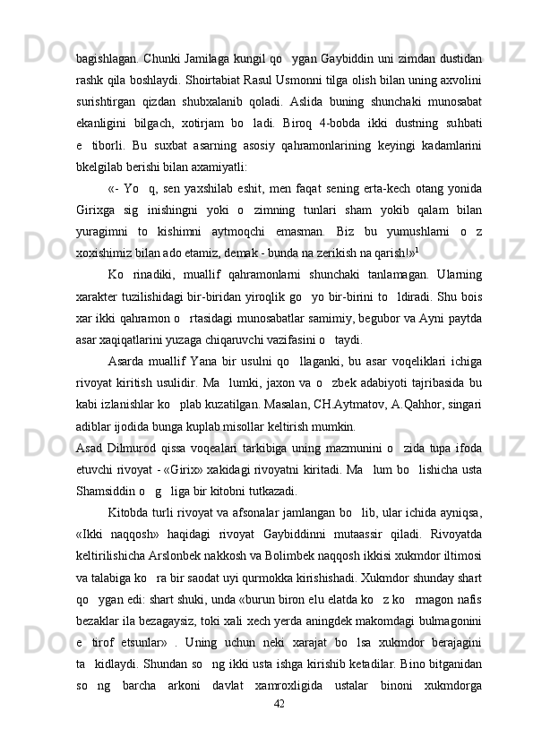 bagishlagan. Chunki Jamilaga kungil qo ygan Gaybiddin uni zimdan dustidan
rashk qila boshlaydi. Shoirtabiat Rasul Usmonni tilga olish bilan uning axvolini
surishtirgan   qizdan   shubxalanib   qoladi.   Aslida   buning   shunchaki   munosabat
ekanligini   bilgach,   xotirjam   bo ladi.   Biroq   4-bobda   ikki   dustning   su	
 h bati
e tiborli.   Bu   suxbat   asarning   asosiy   qahramonlarining   keyingi   kadamlarini	

bkelgilab berishi bilan axamiyatli:
«-   Yo q,   sen   yaxshilab   eshit,   men   faqat   sening   erta-kech   otang   yonida	

Girixga   sig inishingni   yoki   o zimning   tunlari   sham   yokib   qalam   bilan
 
yuragimni   to kishimni   aytmoqchi   emasman.   Biz   bu   yumushlarni   o z	
 
xoxishimiz bilan ado etamiz, demak - bunda na zerikish na qarish!» 1
Ko rinadiki,   muallif   qahramonlarni   shunchaki   tanlamagan.   Ularning	

xarakter tuzilishidagi bir-biridan yiroqlik go yo bir-birini to ldiradi. Shu bois	
 
xar ikki qahramon o rtasidagi munosabatlar samimiy, begubor va Ayni paytda	

asar xaqiqatlarini yuzaga chiqaruvchi vazifasini o taydi.	

Asarda   muallif   Yana   bir   usulni   qo llaganki,   bu   asar   voqeliklari   ichiga	

rivoyat   kiritish   usulidir.   Ma lumki,   jaxon   va   o zbek   adabiyoti   tajribasida   bu	
 
kabi izlanishlar ko plab kuzatilgan. Masalan, CH.Aytmatov, A.Qahhor, singari	

adiblar ijodida bunga kuplab misollar keltirish mumkin.
Asad   Dilmurod   qissa   voqealari   tarkibiga   uning   mazmunini   o zida   tupa   ifoda	

etuvchi rivoyat - «Girix» xakidagi rivoyatni kiritadi. Ma lum bo lishicha usta	
 
Shamsiddin o g liga bir kitobni tutkazadi. 	
 
Kitobda turli rivoyat va afsonalar jamlangan bo lib, ular ichida ayniqsa,	

«Ikki   naqqosh»   haqidagi   rivoyat   Gaybiddinni   mutaassir   qiladi.   Rivoyatda
keltirilishicha Arslonbek nakkosh va Bolimbek naqqosh ikkisi xukmdor iltimosi
va talabiga ko ra bir saodat uyi qurmokka kirishishadi. Xukmdor shunday shart	

qo ygan edi: shart shuki, unda «burun biron elu elatda ko z ko rmagon nafis	
  
bezaklar ila bezagaysiz, toki xali xech yerda aningdek makomdagi bulmagonini
e tirof   etsunlar»   .   Uning   uchun   neki   xarajat   bo lsa   xukmdor   berajagini
 
ta kidlaydi. Shundan so ng ikki usta ishga kirishib ketadilar. Bino bitganidan
 
so ng   barcha   arkoni   davlat   xamroxligida   ustalar   binoni   xukmdorga

42 