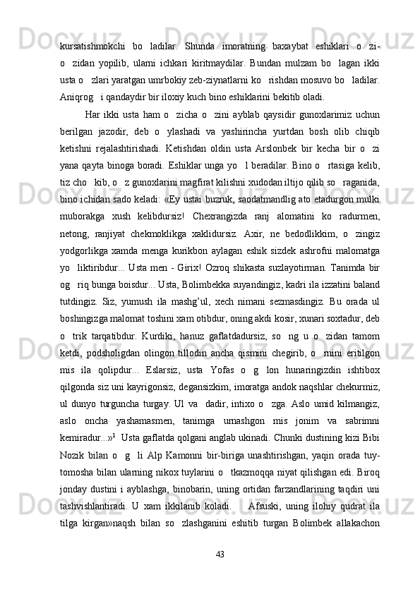 kursatishmokchi   bo ladilar.   Shunda   imoratning   baxaybat   eshiklari   o zi- 
o zidan   yopilib,   ularni   ichkari   kiritmaydilar.   Bundan   mulzam   bo lagan   ikki	
 
usta o zlari yaratgan umrbokiy zeb-ziynatlarni ko rishdan mosuvo bo ladilar.	
  
Aniqrog i qandaydir bir iloxiy kuch bino eshiklarini bekitib oladi.	

Har   ikki   usta   ham   o zicha   o zini   ayblab   qaysidir   gunoxlarimiz   uchun	
 
berilgan   jazodir,   deb   o ylashadi   va   yashirincha   yurtdan   bosh   olib   chiqib	

ketishni   rejalashtirishadi.   Ketishdan   oldin   usta   Arslonbek   bir   kecha   bir   o zi	

yana qayta binoga boradi. Eshiklar  unga yo l  beradilar. Bino  o rtasiga  kelib,	
 
tiz cho kib, o z gunoxlarini magfirat kilishni xudodan iltijo qilib so raganida,	
  
bino ichidan sado keladi: «Ey ustai buzruk, saodatmandlig ato etadurgon mulki
muborakga   xush   kelibdursiz!   Chexrangizda   ranj   alomatini   ko radurmen,	

netong,   ranjiyat   chekmoklikga   xaklidursiz.   Axir,   ne   bedodlikkim,   o zingiz	

yodgorlikga   xamda   menga   kurikbon   aylagan   eshik   sizdek   ashrofni   malomatga
yo liktiribdur... Usta men -  Girix!  Ozroq shikasta  suzlayotirman. Tanimda bir	

og riq bunga boisdur... Usta, Bolimbekka suyandingiz, kadri ila izzatini baland

tutdingiz.   Siz,   yumush   ila   mashg’ul,   xech   nimani   sezmasdingiz.   Bu   orada   ul
boshingizga malomat toshini xam otibdur, oning akdi kosir, xunari soxtadur, deb
o trik   tarqatibdur.   Kurdiki,   hanuz   gaflatdadursiz,   so ng   u   o zidan   tamom
  
ketdi,   podsholigdan   olingon   tillodin   ancha   qismini   chegirib,   o rnini   eritilgon	

mis   ila   qolipdur...   Eslarsiz,   usta   Yofas   o g lon   hunaringizdin   ishtibox	
 
qilgonda siz uni kayrigonsiz, degansizkim, imoratga andok naqshlar chekurmiz,
ul   dunyo   turguncha   turgay.   Ul   va dadir,   intixo   o zga.   Aslo   umid   kilmangiz,	
 
aslo   oncha   yashamasmen,   tanimga   urnashgon   mis   jonim   va   sabrimni
kemiradur...» 1
  Usta gaflatda qolgani anglab ukinadi. Chunki dustining kizi Bibi
Nozik   bilan   o g li   Alp   Kamonni   bir-biriga   unashtirishgan,   yaqin   orada   tuy-	
 
tomosha bilan ularning nikox tuylarini o tkazmoqqa niyat qilishgan edi. Biroq	

jonday  dustini  i  ayblashga,   binobarin,  uning  ortidan  farzandlarining  taqdiri   uni
tashvishlantiradi.   U   xam   ikkilanib   koladi.     Afsuski,   uning   ilohiy   qudrat   ila	

tilga   kirgan»naqsh   bilan   so zlashganini   eshitib   turgan   Bolimbek   allakachon	

43 