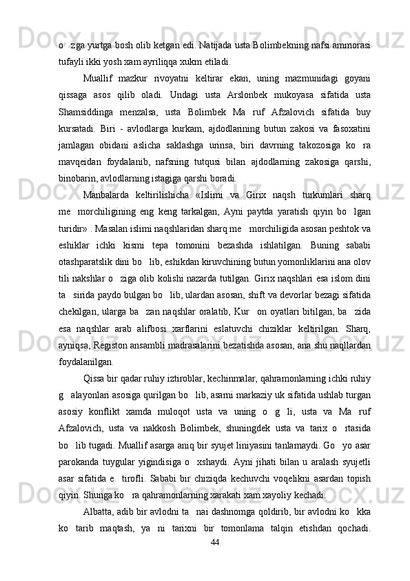 o zga yurtga bosh olib ketgan edi. Natijada usta Bolimbekning nafsi ammorasi
tufayli ikki yosh xam ayriliqqa xukm etiladi.
Muallif   mazkur   rivoyatni   keltirar   ekan,   uning   mazmunidagi   goyani
qissaga   asos   qilib   oladi.   Undagi   usta   Arslonbek   mukoyasa   sifatida   usta
Shamsiddinga   menzalsa,   usta   Bolimbek   Ma ruf   Afzalovich   sifatida   buy	

kursatadi.   Biri   -   avlodlarga   kurkam,   ajdodlarining   butun   zakosi   va   fasoxatini
jamlagan   obidani   aslicha   saklashga   urinsa,   biri   davrning   takozosiga   ko ra	

mavqeidan   foydalanib,   nafsning   tutqusi   bilan   ajdodlarning   zakosiga   qarshi,
binobarin, avlodlarning istagiga qarshi boradi.
Manbalarda   keltirilishicha   «Islimi   va   Girix   naqsh   turkumlari   sharq
me morchiligining   eng   keng   tarkalgan,   Ayni   paytda   yaratish   qiyin   bo lgan	
 
turidir» . Masalan islimi naqshlaridan sharq me morchiligida asosan peshtok va	

eshiklar   ichki   kismi   tepa   tomonini   bezashda   ishlatilgan.   Buning   sababi
otashparatslik dini bo lib, eshikdan kiruvchining butun yomonliklarini ana olov	

tili nakshlar o ziga olib kolishi nazarda tutilgan. Girix naqshlari esa islom dini	

ta sirida paydo bulgan bo lib, ulardan asosan, shift va devorlar bezagi sifatida	
 
chekilgan, ularga ba zan naqshlar  oralatib, Kur on oyatlari  bitilgan,  ba zida	
  
esa   naqshlar   arab   alifbosi   xarflarini   eslatuvchi   chiziklar   keltirilgan.   Sharq,
ayniqsa, Registon ansambli madrasalarini bezatishda asosan, ana shu naqllardan
foydalanilgan.
Qissa bir qadar ruhiy iztiroblar, kechinmalar, qahramonlarning ichki ruhiy
g alayonlari asosiga qurilgan bo lib, asarni markaziy uk sifatida ushlab turgan	
 
asosiy   konflikt   xamda   muloqot   usta   va   uning   o g li,   usta   va   Ma ruf	
  
Afzalovich,   usta   va   nakkosh   Bolimbek,   shuningdek   usta   va   tarix   o rtasida	

bo lib tugadi. Muallif asarga aniq bir syujet liniyasini tanlamaydi. Go yo asar	
 
parokanda   tuygular   yigindisiga   o xshaydi.   Ayni   jihati   bilan   u   aralash   syujetli	

asar   sifatida   e tirofli.   Sababi   bir   chiziqda   kechuvchi   voqelikni   asardan   topish	

qiyin. Shunga ko ra qahramonlarning xarakati xam xayoliy kechadi.	

Albatta, adib bir avlodni ta nai dashnomga qoldirib, bir avlodni ko kka	
 
ko tarib   maqtash,   ya ni   tarixni   bir   tomonlama   talqin   etishdan   qochadi.	
 
44 