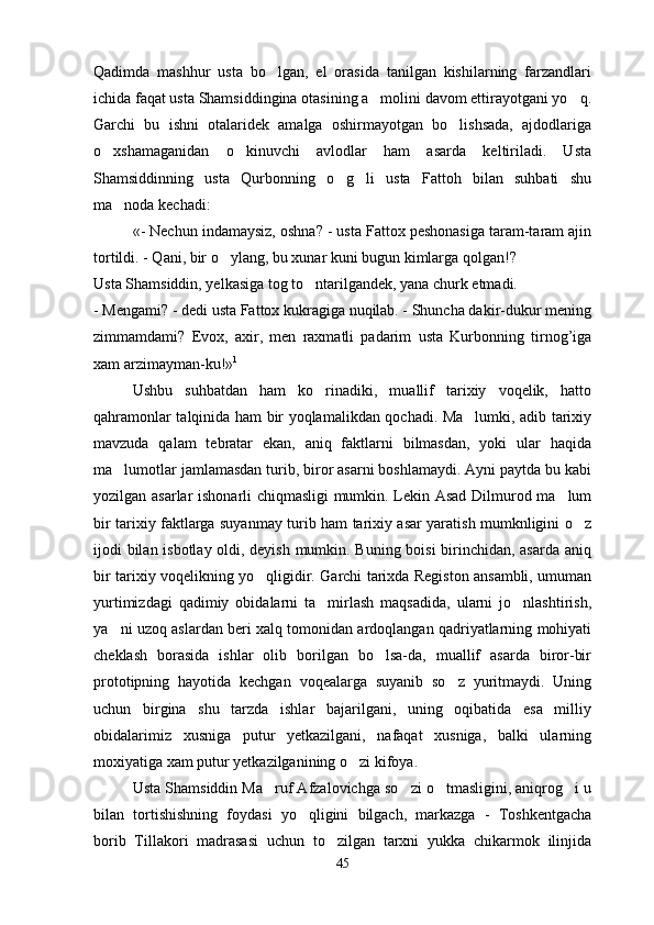 Qadimda   mashhur   usta   bo lgan,   el   orasida   tanilgan   kishilarning   farzandlari
ichida faqat usta Shamsiddingina otasining a molini davom ettirayotgani yo q.	
 
Garchi   bu   ishni   otalaridek   amalga   oshirmayotgan   bo lishsada,   ajdodlariga	

o xshamaganidan   o kinuvchi   avlodlar   ham   asarda   keltiriladi.   Usta	
 
Shamsiddinning   usta   Qurbonning   o g li   usta   Fattoh   bilan   suhbati   shu	
 
ma noda kechadi:	

«- Nechun indamaysiz, oshna? - usta Fattox peshonasiga taram-taram ajin
tortildi. - Qani, bir o ylang, bu xunar kuni bugun kimlarga qolgan!?	

Usta Shamsiddin, yelkasiga tog to ntarilgandek, yana churk etmadi.	

- Mengami? - dedi usta Fattox kukragiga nuqilab. - Shuncha dakir-dukur mening
zimmamdami?   Evox,   axir,   men   raxmatli   padarim   usta   Kurbonning   tirnog’iga
xam arzimayman-ku!» 1
 
Ushbu   suhbatdan   ham   ko rinadiki,   muallif   tarixiy   voqelik,   hatto

qahramonlar talqinida ham bir yoqlamalikdan qochadi. Ma lumki, adib tarixiy	

mavzuda   qalam   tebratar   ekan,   aniq   faktlarni   bilmasdan,   yoki   ular   haqida
ma lumotlar jamlamasdan turib, biror asarni boshlamaydi. Ayni paytda bu kabi	

yozilgan asarlar ishonarli chiqmasligi mumkin. Lekin Asad Dilmurod ma lum	

bir tarixiy faktlarga suyanmay turib ham tarixiy asar yaratish mumknligini o z	

ijodi bilan isbotlay oldi, deyish mumkin. Buning boisi birinchidan, asarda aniq
bir tarixiy voqelikning yo qligidir. Garchi tarixda Registon ansambli, umuman	

yurtimizdagi   qadimiy   obidalarni   ta mirlash   maqsadida,   ularni   jo nlashtirish,	
 
ya ni uzoq aslardan beri xalq tomonidan ardoqlangan qadriyatlarning mohiyati	

cheklash   borasida   ishlar   olib   borilgan   bo lsa-da,   muallif   asarda   biror-bir	

prototipning   hayotida   kechgan   voqealarga   suyanib   so z   yuritmaydi.   Uning	

uchun   birgina   shu   tarzda   ishlar   bajarilgani,   uning   oqibatida   esa   milliy
obidalarimiz   xusniga   putur   yetkazilgani,   nafaqat   xusniga,   balki   ularning
moxiyatiga xam putur yetkazilganining o zi kifoya.	

Usta Shamsiddin Ma ruf Afzalovichga so zi o tmasligini, aniqrog i u	
   
bilan   tortishishning   foydasi   yo qligini   bilgach,   markazga   -   Toshkentgacha	

borib   Tillakori   madrasasi   uchun   to zilgan   tarxni   yukka   chikarmok   ilinjida	

45 
