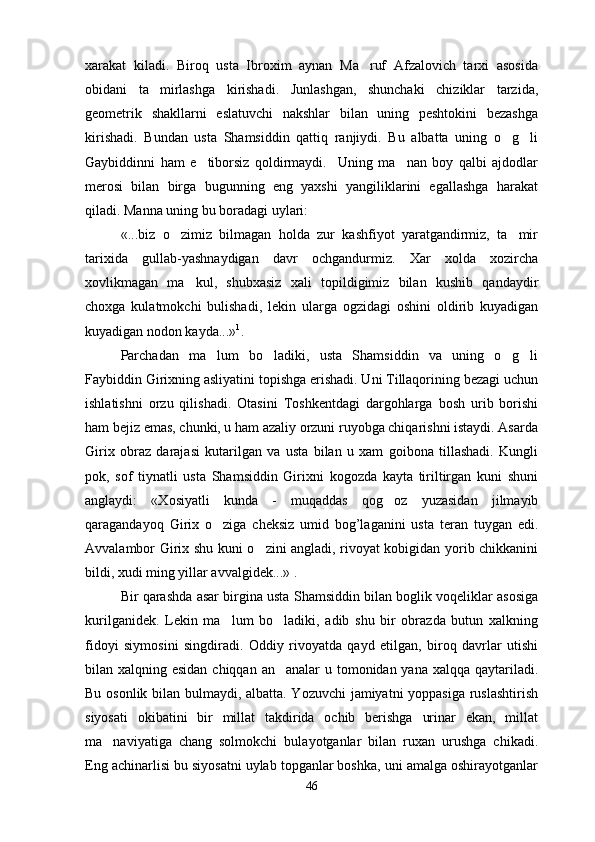 xarakat   kiladi.   Biroq   usta   Ibroxim   aynan   Ma ruf   Afzalovich   tarxi   asosida
obidani   ta mirlashga   kirishadi.   Junlashgan,   shunchaki   chiziklar   tarzida,	

geometrik   shakllarni   eslatuvchi   nakshlar   bilan   uning   peshtokini   bezashga
kirishadi.   Bundan   usta   Shamsiddin   qattiq   ranjiydi.   Bu   albatta   uning   o g li	
 
Gaybiddinni   ham   e tiborsiz   qoldirmaydi.     Uning   ma nan   boy   qalbi   ajdodlar	
 
merosi   bilan   birga   bugunning   eng   yaxshi   yangiliklarini   egallashga   harakat
qiladi. Manna uning bu boradagi uylari:
«...biz   o zimiz   bilmagan   holda   zur   kashfiyot   yaratgandirmiz,   ta mir	
 
tarixida   gullab-yashnaydigan   davr   ochgandurmiz.   Xar   xolda   xozircha
xovlikmagan   ma kul,   shubxasiz   xali   topildigimiz   bilan   kushib   qandaydir	

choxga   kulatmokchi   bulishadi,   lekin   ularga   ogzidagi   oshini   oldirib   kuyadigan
kuyadigan nodon kayda...» 1
.
Parchadan   ma lum   bo ladiki,   usta   Shamsiddin   va   uning   o g li	
   
Faybiddin Girixning asliyatini topishga erishadi. Uni Tillaqorining bezagi uchun
ishlatishni   orzu   qilishadi.   Otasini   Toshkentdagi   dargohlarga   bosh   urib   borishi
ham bejiz emas, chunki, u ham azaliy orzuni ruyobga chiqarishni istaydi. Asarda
Girix   obraz   darajasi   kutarilgan   va   usta   bilan   u   xam   goibona   tillashadi.   Kungli
pok,   sof   tiynatli   usta   Shamsiddin   Girixni   kogozda   kayta   tiriltirgan   kuni   shuni
anglaydi:   «Xosiyatli   kunda   -   muqaddas   qog oz   yuzasidan   jilmayib	

qaragandayoq   Girix   o ziga   cheksiz   umid   bog’laganini   usta   teran   tuygan   edi.	

Avvalambor Girix shu kuni o zini angladi, rivoyat kobigidan yorib chikkanini	

bildi, xudi ming yillar avvalgidek...» .
Bir qarashda asar birgina usta Shamsiddin bilan boglik voqeliklar asosiga
kurilganidek.   Lekin   ma lum   bo ladiki,   adib   shu   bir   obrazda   butun   xalkning	
 
fidoyi   siymosini   singdiradi.   Oddiy   rivoyatda   qayd   etilgan,   biroq   davrlar   utishi
bilan xalqning esidan chiqqan an analar u tomonidan yana xalqqa qaytariladi.	

Bu osonlik bilan bulmaydi, albatta. Yozuvchi  jamiyatni yoppasiga ruslashtirish
siyosati   okibatini   bir   millat   takdirida   ochib   berishga   urinar   ekan,   millat
ma naviyatiga   chang   solmokchi   bulayotganlar   bilan   ruxan   urushga   chikadi.	

Eng achinarlisi bu siyosatni uylab topganlar boshka, uni amalga oshirayotganlar
46 