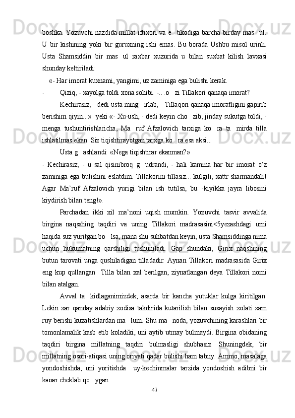 boshka. Yozuvchi nazdida millat iftixori va e tikodiga barcha birday mas ul. 
U   bir   kishining   yoki   bir   guruxning   ishi   emas.   Bu   borada   Ushbu   misol   urinli.
Usta   Shamsiddin   bir   mas ul   raxbar   xuzurida   u   bilan   suxbat   kilish   lavxasi	

shunday keltiriladi: 
     «- Har imorat kuxnami, yangimi, uz zaminiga ega bulishi kerak.
- Qiziq, - xayolga toldi xona sohibi. -.. .o zi Tillakori qanaqa imorat?	

- Kechirasiz, - dedi usta ming irlab, - Tillaqori qanaqa imoratligini gapirib	

berishim qiyin...»  yeki «- Xu-ush, - dedi keyin cho zib, jinday sukutga toldi, -	

menga   tushuntirishlaricha,   Ma ruf   Afzalovich   tarxiga   ko ra   ta mirda   tilla	
  
ishlatilmas ekan. Siz tiqishtirayotgan tarxga ko ra esa aksi...	

Usta g ashlandi: «Nega tiqishtirar ekanman?»	

-   Kechirasiz,   -   u   sal   qisinibroq   g udrandi,   -   hali   kamina   har   bir   imorat  	
 о ‘z
zaminiga ega bulishini eslatdim. Tillakorini tillasiz... kulgili, xattr sharmandali!
Agar   Ma’ruf   Afzalovich   yurigi   bilan   ish   tutilsa,   bu   -kiyikka   jayra   libosini
kiydirish bilan teng!».
Parchadan   ikki   xil   ma’noni   uqish   mumkin.   Yozuvchi   tasvir   avvalida
birgina   naqsshing   taqdiri   va   uning   Tillakori   madrasasini<5yezashdagi   urni
haqida suz yuritgan bo lsa, mana shu suhbatdan keyin, usta Shamsiddinga nima	

uchun   hukumatning   qarshiligi   tushuniladi.   Gap   shundaki,   Girix   naqshining
butun   tarovati   unga   qushiladigan   tilladadir.   Aynan   Tillakori   madrasasida   Girix
eng   kup   qullangan     Tilla   bilan   xal   berilgan,   ziynatlangan   deya   Tillakori   nomi
bilan atalgan.
Avval   ta kidlaganimizdek,   asarda   bir   kancha   yutuklar   kulga   kiritilgan.	

Lekin   xar   qanday   adabiy   xodisa   takdirida   kutarilish   bilan   susayish   xolati   xam
ruy berishi kuzatishlardan ma lum. Shu ma noda, yozuvchining karashlari bir	
 
tomonlamalik kasb etib koladiki, uni  aytib utmay bulmaydi. Birgina obidaning
taqdiri   birgina   millatning   taqdiri   bulmasligi   shubhasiz.   Shuningdek,   bir
millatning osori-atiqasi uning oriyati qadar bulishi ham tabiiy. Ammo, masalaga
yondoshishda,   uni   yoritishda     uy-kechinmalar   tarzida   yondoshish   adibni   bir
kaoar cheklab qo ygan. 	

47 