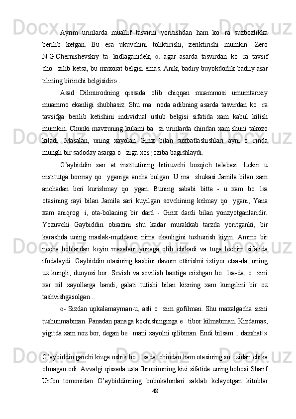 Ayrim   urinlarda   muallif   tasvirni   yoritishdan   ham   ko ra   suzbozlikka
berilib   ketgan.   Bu   esa   ukuvchini   toliktirishi,   zeriktirishi   mumkin.   Zero
N.G.Chernishevskiy   ta kidlaganidek,   «...agar   asarda   tasvirdan   ko ra   tavsif	
 
cho zilib ketsa, bu maxorat belgisi emas. Anik, badiiy buyokdorlik badiiy asar	

tilining birinchi belgisidir» .
Asad   Dilmurodning   qissada   olib   chiqqan   muammosi   umumtarixiy
muammo   ekanligi   shubhasiz.   Shu   ma noda   adibning   asarda   tasvirdan   ko ra	
 
tavsifga   berilib   ketishini   individual   uslub   belgisi   sifatida   xam   kabul   kilish
mumkin. Chunki mavzuning kulami ba zi urinlarda chindan xam shuni takozo

kiladi.   Masalan,   uning   xayolan   Girix   bilan   suxbatlashishlari   ayni   o rinda	

mungli bir sadoday asarga o ziga xos joziba bagishlaydi.	

G’aybiddin   san at   institutining   bitiruvchi   bosqich   talabasi.   Lekin   u	

institutga   bormay   qo yganiga  ancha   bulgan.   U   ma shukasi   Jamila   bilan   xam
 
anchadan   beri   kurishmay   qo ygan.   Buning   sababi   bitta   -   u   xam   bo lsa	
 
otasining   rayi   bilan   Jamila   sari   kuyilgan   sovchining   kelmay   qo ygani,   Yana	

xam   aniqrog i,   ota-bolaning   bir   dard   -   Girix   dardi   bilan   yonzyotganlaridir.	

Yozuvchi   Gaybiddin   obrazini   shu   kadar   murakkab   tarzda   yoritganki,   bir
karashda   uning   maslak-muddaosi   nima   ekanligini   tushunish   kiyin.   Ammo   bir
necha   boblardan   keyin   masalani   yuzaga   olib   chikadi   va   tuga   lechim   sifatida
ifodalaydi.   Gaybiddin   otasining   kasbini   davom   ettirishni   ixtiyor   etsa-da,   uning
uz   kungli,   dunyosi   bor.   Sevish   va   sevilish   baxtiga   erishgan   bo lsa-da,   o zini	
 
xar   xil   xayollarga   bandi,   galati   tutishi   bilan   kizning   xam   kungilini   bir   oz
tashvishgasolgan...
«-   Sizdan upkalamayman-u,  asli   o zim  gofilman. Shu  maxalgacha  sizni	

tushunmabman. Panadan panaga kochishingizga e tibor kilmabman. Kizdamas,	

yigitda xam noz bor, degan be mani xayolni qilibman. Endi bilsam... daxshat!»	

.
G’aybiddin garchi kizga oshik bo lsada, chindan ham otasining so zidan chika	
 
olmagan edi. Avvalgi qissada usta Ibroximning kizi sifatida uning bobosi Sharif
Urfon   tomonidan   G’aybiddinning   bobokalonlari   saklab   kelayotgan   kitoblar
48 