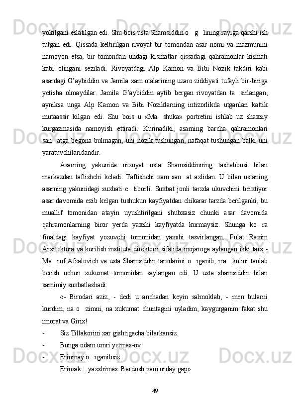 yokilgani eslatilgan edi. Shu bois usta Shamsiddin o g lining rayiga qarshi ish 
tutgan   edi.   Qissada   keltirilgan   rivoyat   bir   tomondan   asar   nomi   va   mazmunini
namoyon   etsa,   bir   tomondan   undagi   kismatlar   qissadagi   qahramonlar   kismati
kabi   olingani   seziladi.   Rivoyatdagi   Alp   Kamon   va   Bibi   Nozik   takdiri   kabi
asardagi G’aybiddin va Jamila xam otalarining uzaro ziddiyati tufayli bir-biriga
yetisha   olmaydilar.   Jamila   G’aybiddin   aytib   bergan   rivoyatdan   ta sirlangan,	

ayniksa   unga   Alp   Kamon   va   Bibi   Noziklarning   intizorlikda   utganlari   kattik
mutaassir   kilgan   edi.   Shu   bois   u   «Ma shuka»   portretini   ishlab   uz   shaxsiy	

kurgazmasida   namoyish   ettiradi.   Kurinadiki,   asarning   barcha   qahramonlari
san atga   begona   bulmagan,   uni   nozik   tushungan,   nafaqat   tushungan   balki   uni	

yaratuvchilaridandir.
Asarning   yakunida   nixoyat   usta   Shamsiddinning   tashabbusi   bilan
markazdan   taftishchi   keladi.   Taftishchi   xam   san at   axlidan.   U   bilan   ustaning	

asarning   yakunidagi   suxbati   e tiborli.   Suxbat   jonli   tarzda   ukuvchini   beixtiyor	

asar  davomida ezib kelgan tushukun kayfiyatdan chikarar tarzda berilganki, bu
muallif   tomonidan   atayin   uyushtirilgani   shubxasiz   chunki   asar   davomida
qahramonlarning   biror   yerda   yaxshi   kayfiyatda   kurmaysiz.   Shunga   ko ra	

finaldagi   kayfiyat   yozuvchi   tomonidan   yaxshi   tasvirlangan.   Pulat   Raxim
Arxitektura va kurilish instituta direktorii sifatida mojaroga aylangan ikki tarx -
Ma ruf Afzalovich va usta Shamsiddin tarxdarini o rganib, ma kulini tanlab	
  
berish   uchun   xukumat   tomonidan   saylangan   edi.   U   usta   shamsiddin   bilan
samimiy suxbatlashadi:
«-   Birodari   aziz,   -   dedi   u   anchadan   keyin   salmoklab,   -   men   bularni
kurdim,   na   o zimni,   na   xukumat   chuntagini   uyladim,   kaygurganim   fakat   shu	

imorat va Girix!
- Siz Tillakorini xar gishtigacha bilarkansiz.
- Bunga odam umri yetmas-ov!
- Erinmay o rganibsiz.	

Erinsak... yaxshimas. Bardosh xam orday gap» 
49 
