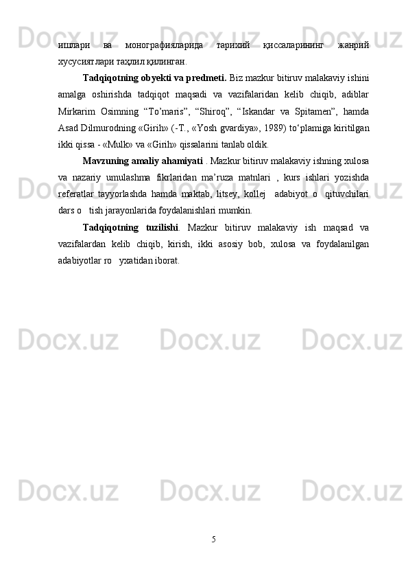 ишлари   ва   монографияларида   тарихий   қиссаларининг   жанрий
хусусиятлари таҳлил қилинган.
Tadqiqotning obyekti va predmeti.   Biz mazkur bitiruv malakaviy ishini
amalga   oshirishda   tadqiqot   maqsadi   va   vazifalaridan   kelib   chiqib,   adiblar
Mirkarim   Osimning   “To’maris”,   “Shiroq”,   “Iskandar   va   Spitamen”,   hamda
Asad Dilmurodning «Girih» (-T., «Yosh gvardiya», 1989) t о ‘plamiga kiritilgan
ikki qissa - «Mulk» va «Girih» qissalarini tanlab oldik.
Mavzuning amaliy ahamiyati  . Mazkur bitiruv malakaviy ishning xulosa
va   nazariy   umulashma   fikrlaridan   ma’ruza   matnlari   ,   kurs   ishlari   yozishda
referatlar   tayyorlashda   hamda   maktab,   litsey,   kollej     adabiyot   o qituvchilari
dars o tish jarayonlarida foydalanishlari mumkin.	

Tadqiqotning   tuzilishi .   Mazkur   bitiruv   malakaviy   ish   maqsad   va
vazifalardan   kelib   chiqib,   kirish,   ikki   asosiy   bob,   xulosa   va   foydalanilgan
adabiyotlar ro yxatidan iborat.	

 
   
5 