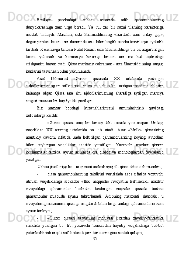 Berilgan   parchadagi   suhbat   asnosida   adib   qahramonlarning
dunyokarashiga   xam   urgu   beradi.   Ya ni,   xar   bir   suzni   ularning   xarakteriga
moslab   tanlaydi.   Masalan,   usta   Shamsiddinning   «Bardosh   xam   orday   gap»,
degan jumlasi butun asar davomida usta bilan boglik barcha tasvirlarga oydinlik
kiritadi. Kelishuvga binoan Pulat Raxim usta Shamsiddinga bir oz uzgartirilgan
tarxni   yuboradi   va   komissiya   karoriga   binoan   uni   ma kul   toptirishga	

erishganini bayon etadi. Qissa markaziy qahramon - usta Shamsiddinning sunggi
kunlarini tasvirlash bilan yakunlanadi.
Asad   Dilmurod   «Girix»   qissasida   XX   urtalarida   yashagan
ajdodlarimizning uz millati sha ni va ori uchun ko rashgan mardona ishlarini	
 
kalamga   olgan   Qissa   ana   shu   ajdodlarimizning   sharafiga   aytilgan   marsiya
singari maxzun bir kayfiyatda yozilgan.
Biz   mazkur   bobdagi   kuzatishlarimizni   umumlashtirib   quyidagi
xulosalarga keldik:
- «Girix»   qissasi   aniq   bir   tarixiy   fakt   asosida   yozilmagan.   Undagi
voqeliklar   XX   asrning   urtalarida   bo lib   utadi.   Asar   «Mulk»   qissasining	

mantikiy   davomi   sifatida   unda   keltirilgan   qahramonlarning   keyingi   avlodlari
bilan   ruybergan   voqeliklar   asosida   yaratilgan.   Yozuvchi   mazkur   qissani
kechinmalar   tarzida,   ayrim   urinlarda   esa   diolog   va   monologlardan   foydalanib
yaratgan.
  Ushbu jixatlariga ko ra qissani aralash syujetli qissa deb atash mumkin;	

- qissa   qahramonlarining   takdirini   yoritishda   asos   sifatida   yozuvchi
utmish   voqeliklariga   alokador   «Ikki   naqqosh»   rivoyatini   keltiradiki,   mazkur
rivoyatdagi   qahramonlar   boshidan   kechirgan   voqealar   qissada   boshka
qahramonlar   misolida   aynan   takrorlanadi.   Adibning   maxorati   shundaki,   u
rivoyatning mazmunini qissaga singdirish bilan birga undagi qahramonlarni xam
aynan tanlaydi;
- «Girix»   qissasi   tasvirning   mohiyati   jixatdan   xayoliy-fantastika
shaklida   yozilgan   bo lib,   yozuvchi   tomonidan   hayotiy   voqeliklarga   bot-bot	

yakinlashtirish orqali sof fantastik janr kirralarinigina saklab qolgan;
50 