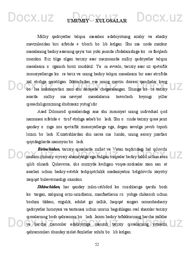 UMUMIY     XULOSALAR
Milliy   qadriyatlar   talqini   masalasi   adabiyotning   azaliy   va   abadiy
mavzularidan   biri   sifatida   e tiborli   bo lib   kelgan.   Shu   ma noda   mazkur  
masalaning badiiy asarning qaysi turi yoki janrida ifodalanishiga ko ra farqlash	

mumkin.   Biz   tilga   olgan   tarixiy   asar   mazmunida   milliy   qadriyatlar   talqini
masalasini   o rganish   biroz   mushkul.   Ya ni   avvalo,   tarixiy   asar   uz   spetsifik	
 
xususiyatlariga   ko ra  tarix  va  uning  badiiy  talqini   masalasini   bir  asar   atrofida	

xal   etishga   qaratilgan.   Ikkinchidan   esa   uning   mavzu   doirasi   qanchalar   keng
bo lsa   imkoniyatlari   xam   shu   darajada   chegaralangan.   Shunga   ko ra   tarixiy	
 
asarda   milliy   ma naviyat   masalalarini   tasvirlash   keyingi   yillar	

qissachiligimizning shubxasiz yutug’idir.
Asad   Dilmurod   qissalaridagi   ana   shu   xususiyat   uning   individual   ijod
namunasi sifatida e tirof etishga sabab bo ladi. Shu o rinda tarixiy qissa janri	
  
qanday   o ziga   xos   spetsifik   xususiyatlarga   ega,   degan   savolga   javob   topish	

lozim   bo ladi.   Kuzatishlardan   shu   narsa   ma lumki,   uning   asosiy   jixatlari
 
quyidagilarda namoyon bo ladi:	

Birinchidan,   tarixiy   qissalarda   millat   va   Vatan   taqdiridagi   hal   qiluvchi
muhim ijtimoiy-siyosiy ahamiyatga ega bulgan voqealar badiiy tahlil uchun asos
qilib   olinadi.   Qolaversa,   olis   moziyda   kechgan   voqea-xodisalar   xam   san at	

asarlari   uchun   badiiy-estetik   tadqiqotchilik   madaniyatini   belgilovchi   xayotiy
xaqiqat bulavermasligi mumkin.
Ikkinchidan,   har   qanday   zulm-istibdod   ko rinishlariga   qarshi   bosh	

ko targan,   xalqning   orzu-umidlarini,   manfaatlarini   ro yobga   chikarish   uchun	
 
boshini   tikkan,   ezgulik,   adolat   go zallik,   haqiqat   singari   umumbashariy	

qadriyatlar himoyasi va tantanasi uchun umrini bagishlagan real shaxslar tarixiy
qissalarning bosh qahramoni bo ladi. Jaxon badiiy tafakkurining barcha xalklar	

va   barcha   zamonlar   adabiyotiga   mansub   tarixiy   qissalarning   yetakchi
qahramonlari shunday xislat-fazilatlar sohibi bo lib kelgan. 	

52 