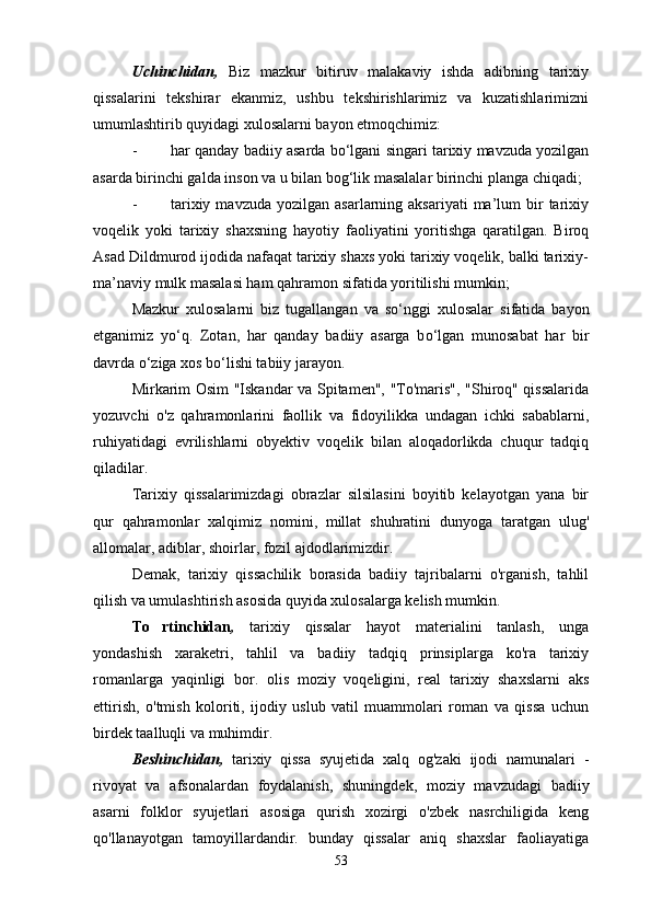 Uchinchidan,   Biz   mazkur   bitiruv   malakaviy   ishda   adibning   tarixiy
qissalarini   tekshirar   ekanmiz,   ushbu   tekshirishlarimiz   va   kuzatishlarimizni
umumlashtirib quyidagi xulosalarni bayon etmoqchimiz:
- har qanday badiiy asarda b о ‘lgani singari tarixiy mavzuda yozilgan
asarda birinchi galda inson va u bilan bog‘lik masalalar birinchi planga chiqadi;
- tarixiy  mavzuda   yozilgan  asarlarning  aksariyati  ma’lum   bir  tarixiy
voqelik   yoki   tarixiy   shaxsning   hayotiy   faoliyatini   yoritishga   qaratilgan.   Biroq
Asad Dildmurod ijodida nafaqat tarixiy shaxs yoki tarixiy voqelik, balki tarixiy-
ma’naviy mulk masalasi ham qahramon sifatida yoritilishi mumkin;
Mazkur   xulosalarni   biz   tugallangan   va   s о ‘nggi   xulosalar   sifatida   bayon
etganimiz   y о ‘q.   Zotan,   har   qanday   badiiy   asarga   b о ‘lgan   munosabat   har   bir
davrda  о ‘ziga xos b о ‘lishi tabiiy jarayon. 
Mirkarim Osim "Iskandar va Spitamen", "To'maris", "Shiroq" qissalarida
yozuvchi   o'z   qahramonlarini   faollik   va   fidoyilikka   undagan   ichki   sabablarni,
ruhiyatidagi   evrilishlarni   obyektiv   voqelik   bilan   aloqadorlikda   chuqur   tadqiq
qiladilar. 
Tarixiy   qissalarimizdagi   obrazlar   silsilasini   boyitib   kelayotgan   yana   bir
qur   qahramonlar   xalqimiz   nomini,   millat   shuhratini   dunyoga   taratgan   ulug'
allomalar, adiblar, shoirlar, fozil ajdodlarimizdir.
Demak,   tarixiy   qissachilik   borasida   badiiy   tajribalarni   o'rganish,   tahlil
qilish va umulashtirish asosida quyida xulosalarga kelish mumkin.
To rtinchidan ,   tarixiy   qissalar   hayot   materialini   tanlash,   unga
yondashish   xaraketri,   tahlil   va   badiiy   tadqiq   prinsiplarga   ko'ra   tarixiy
romanlarga   yaqinligi   bor.   olis   moziy   voqeligini,   real   tarixiy   shaxslarni   aks
ettirish,   o'tmish   koloriti,   ijodiy   uslub   vatil   muammolari   roman   va   qissa   uchun
birdek taalluqli va muhimdir. 
Beshinchidan,   tarixiy   qissa   syujetida   xalq   og'zaki   ijodi   namunalari   -
rivoyat   va   afsonalardan   foydalanish,   shuningdek,   moziy   mavzudagi   badiiy
asarni   folklor   syujetlari   asosiga   qurish   xozirgi   o'zbek   nasrchiligida   keng
qo'llanayotgan   tamoyillardandir.   bunday   qissalar   aniq   shaxslar   faoliayatiga
53 