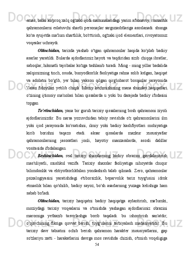 emas, balki ko'proq xalq og'zaki ijodi namunalaridagi yarim afsonaviy, romantik
qahramonlarni eslatuvchi shartli personajlar sarguzashtlariga asoslanadi. shunga
ko'ra syujetda ma'lum shartlilik, bo'rttirish, og'zaki ijod elementlari, rivoyatomuz
voqealar uchraydi.
Oltinchidan ,   tarixda   yashab   o'tgan   qahramonlar   haqida   ko'plab   badiiy
asarlar yaratildi. Bularda ajdodlarimiz hayoti va taqdiridan sizib chiqqa ibratlar,
saboqlar, hikmatli tajribalar ko'zga tashlanib turadi. Ming - ming yillar badalida
xalqimizning tinch, osuda, bunyodkorlik faoliyatiga rahna solib kelgan, haqiqat
va   adolatni   bo'g'ib,   yer   bilan   yakson   qilgan   qirg'inbarot   bosqinlar   jarayonida
Vatan fidoyilari yetilib chiqdi. Moziy kechmishining mana shunday haqiqatlari
o'zining   ijtimoiy   ma'nolari   bilan   qissalarda   u   yoki   bu   darajada   badiiy   ifodasini
topgan
To'rtinchidan,   yana bir guruh tarixiy qissalarning bosh qahramoni ziyoli
ajdodlarimizdir.   Bu   narsa   yozuvchidan   tabiiy   ravishda   o'z   qahramonlarini   ilm
yoki   ijod   jarayonida   ko'rsatishni,   ilmiy   yoki   badiiy   kashfiyotlari   mohiyatiga
kirib   borishni   taqazo   etadi.   aksar   qissalarda   mazkur   xususiyatlar
qahramonlarning   jasoratlari   jonli,   hayotiy   manzaralarda,   asosli   dalillar
vositasida ifodalangan.
Beshinchidan,   real   tarixiy   shaxslarning   badiiy   obrazini   gavdalantirish
mas'uliyatli,   mushkul   vazifa.   Tarixiy   shaxslar   faoliyatiga   nihoyatda   chuqur
bilimdonlik   va   ehtiyotkorlikbilan   yondashish   talab   qilinadi.   Zero,   qahramonlar
psixalogiyasini   yaratishdagi   e'tiborsizlik,   beparvolik   tarix   tuyg'usini   idrok
etmaslik   bilan   qo'shilib,   badiiy   sayoz,   bo'sh   asarlarning   yuzaga   kelishiga   ham
sabab bo'ladi.
Oltinchidan,   tarixiy   haqiqatni   badiiy   haqiqatga   aylantirish,   ma'lumki,
moziydagi   tarixiy   voqealarni   va   o'tmishda   yashagan   ajdodlarimiz   obrazini
maromiga   yetkazib   tasvirlashga   borib   taqaladi.   bu   ishontirish   san'atdir;
o'quvchining   fikriga   quvvat   berish,   tuyg'ularini   tarbiyalash   madaniyatidir.   Bu
tarixiy   davr   tabiatini   ochib   berish   qahramon   harakter   xususiyatlarini,   gap
so'zlariyu   xatti   -   harakatlarini   davrga   mos   ravishda   chizish,   o'tmish   voqeligiga
54 