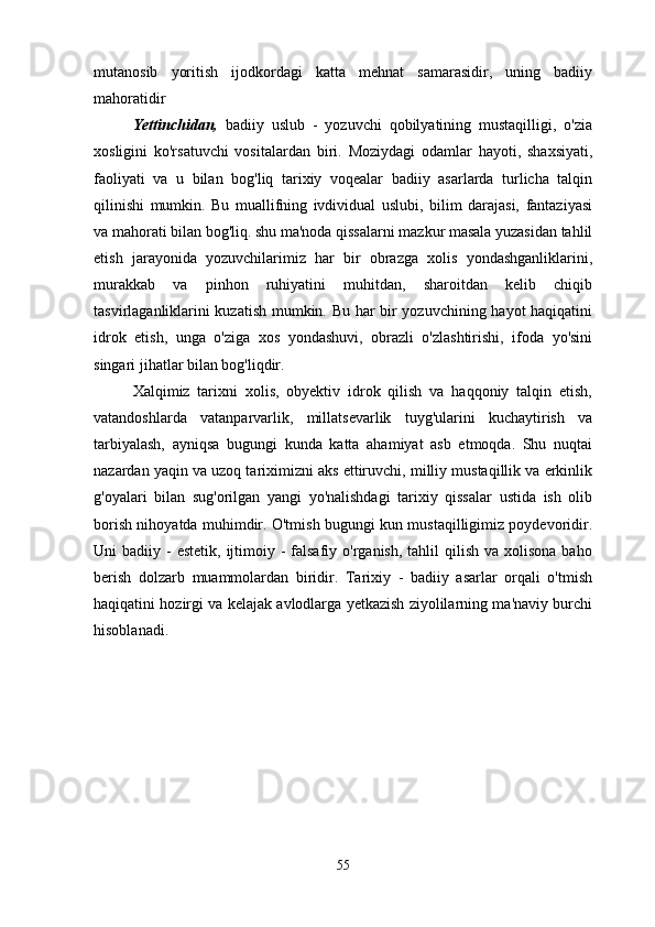 mutanosib   yoritish   ijodkordagi   katta   mehnat   samarasidir,   uning   badiiy
mahoratidir
Yettinchidan,   badiiy   uslub   -   yozuvchi   qobilyatining   mustaqilligi,   o'zia
xosligini   ko'rsatuvchi   vositalardan   biri.   Moziydagi   odamlar   hayoti,   shaxsiyati,
faoliyati   va   u   bilan   bog'liq   tarixiy   voqealar   badiiy   asarlarda   turlicha   talqin
qilinishi   mumkin.   Bu   muallifning   ivdividual   uslubi,   bilim   darajasi,   fantaziyasi
va mahorati bilan bog'liq. shu ma'noda qissalarni mazkur masala yuzasidan tahlil
etish   jarayonida   yozuvchilarimiz   har   bir   obrazga   xolis   yondashganliklarini,
murakkab   va   pinhon   ruhiyatini   muhitdan,   sharoitdan   kelib   chiqib
tasvirlaganliklarini kuzatish mumkin. Bu har bir yozuvchining hayot haqiqatini
idrok   etish,   unga   o'ziga   xos   yondashuvi,   obrazli   o'zlashtirishi,   ifoda   yo'sini
singari jihatlar bilan bog'liqdir.
Xalqimiz   tarixni   xolis,   obyektiv   idrok   qilish   va   haqqoniy   talqin   etish,
vatandoshlarda   vatanparvarlik,   millatsevarlik   tuyg'ularini   kuchaytirish   va
tarbiyalash,   ayniqsa   bugungi   kunda   katta   ahamiyat   asb   etmoqda.   Shu   nuqtai
nazardan yaqin va uzoq tariximizni aks ettiruvchi, milliy mustaqillik va erkinlik
g'oyalari   bilan   sug'orilgan   yangi   yo'nalishdagi   tarixiy   qissalar   ustida   ish   olib
borish nihoyatda muhimdir. O'tmish bugungi kun mustaqilligimiz poydevoridir.
Uni  badiiy  -  estetik,  ijtimoiy  -  falsafiy o'rganish,  tahlil   qilish  va  xolisona  baho
berish   dolzarb   muammolardan   biridir.   Tarixiy   -   badiiy   asarlar   orqali   o'tmish
haqiqatini hozirgi va kelajak avlodlarga yetkazish ziyolilarning ma'naviy burchi
hisoblanadi.
55 