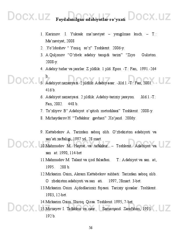 Foydalanilgan adabiyotlar r о ‘yxati
1. Karimov.   I.   Yuksak   ma’naviyat   –   yengilmas   kuch.   –   T.:
Ma’naviyat, 2008
2. .Y о ‘ldoshev  “ Yoniq   s о ‘z”  Toshkent.  2006-y.                
3. A.Quljonov    “ О ‘zbek    adabiy    tanqidi     tarixi”     “Ziyo     Guliston.
2008-y.
4. Adabiy turlar va janrlar. Z jildlik. 1 jild. Epos. -T.: Fan,  1991.-264
b. 
5. Adabiyot nazariyasi. 2 jildlik. Adabiy asar. -Jild.1.-T.: Fan, 2001. 	

416 b.
6. Adabiyot nazariyasi. 2 jildlik. Adabiy-tarixiy jarayon.   Jild.1.-T.:	

Fan, 2002.   448 b.	

7. T о ‘xliyev  B“ Adabiyot   о ‘qitish  metodikasi”  Toshkent.  2008-y. 
8. Mirhaydarov H  “Tafakkur   gavhari”  X о ‘jand.  2006y.
9. Kattabekov   A.   Tarixdan   saboq   olib.   O‘zbekiston   adabiyoti   va
san’ati xaftaligi, 1997 yil, 28 mart.
10. Mahmudov   M.   Hayrat   va   tafakkur.   –   Toshkent.   Adabiyot   va
san at. 1990, 114-bet	

11. Mahmudov M. Talant va ijod falsafasi.   T.: Adabiyot va san at,	
 
1995.   288 b.	

12. Mirkarim   Osim,   Akram   Kattabekov   suhbati:   Tarixdan   saboq   olib.
O zbekiston adabiyoti va san ati.   1997, 28mart. 	
   3-bet.
13. Mirkarim   Osim.   Ajdodlarimiz   fojeasi.   Tarixiy   qissalar.   Toshkent.
1983, 12-bet.
14. Mirkarim Osim. Shiroq. Qissa. Toshkent. 1995, 7-bet
15. Mirzayev   I.   Tafakkur   va   nasr.     Samarqand:   Zarafshon,   1993.  	
 
192 b.
56 