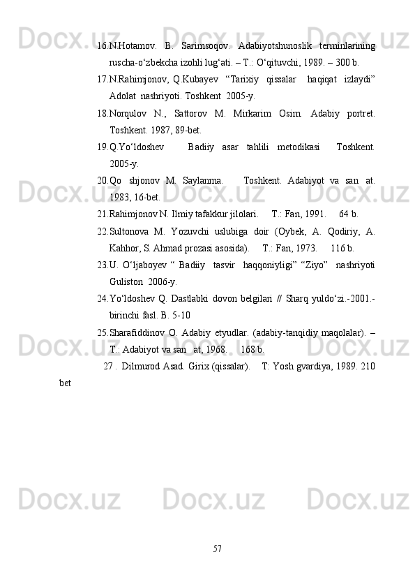 16. N.Hotamov.   B.   Sarimsoqov.   Adabiyotshunoslik   terminlarining
ruscha- о ‘zbekcha izohli lug‘ati. – T.:  О ‘qituvchi, 1989. – 300 b.
17. N.Rahimjonov,   Q.Kubayev     “Tarixiy     qissalar       haqiqat     izlaydi”
Adolat  nashriyoti. Toshkent  2005-y. 
18. Norqulov   N.,   Sattorov   M.   Mirkarim   Osim.   Adabiy   portret.
Toshkent. 1987, 89-bet.
19. Q.Y о ‘ldoshev         Badiiy     asar     tahlili     metodikasi     Toshkent. 
2005-y. 
20. Qo shjonov   M.   Saylanma.     Toshkent.   Adabiyot   va   san at.	
  
1983, 16-bet.
21. Rahimjonov N. Ilmiy tafakkur jilolari.   T.: Fan, 1991.   64 b. 	
 
22. Sultonova   M.   Yozuvchi   uslubiga   doir   (Oybek,   A.   Qodiriy,   A.
Kahhor, S. Ahmad prozasi asosida).   T.: Fan, 1973.   116 b.	
 
23. U.   О ‘ljaboyev   “   Badiiy     tasvir     haqqoniyligi”   “Ziyo”     nashriyoti
Guliston  2006-y. 
24. Y о ‘ldoshev   Q.   Dastlabki   dovon   belgilari   //   Sharq   yuldo‘zi.-2001.-
birinchi fasl. B. 5-10 
25. Sharafiddinov   O.   Adabiy   etyudlar.   (adabiy-tanqidiy   maqolalar).   –
T.: Adabiyot va san at, 1968.   168 b.	
 
                  27  
.    Dilmurod Asad. Girix (qissalar).  T: Yosh gvardiya, 1989. 210	

bet
57 