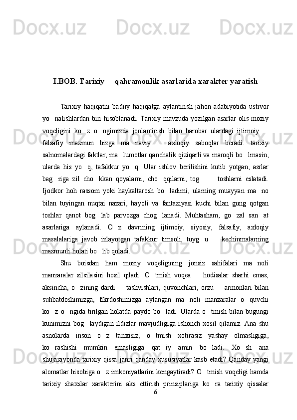 I.BOB. Tarixiy   qahramonlik asarlarida xarakter yaratish
Tarixiy   haqiqatni   badiiy   haqiqatga   aylantirish   jahon   adabiyotida   ustivor
yo nalishlardan  biri   hisoblanadi.   Tarixiy mavzuda  yozilgan  asarlar  olis  moziy	

voqeligini   ko z   o ngimizda   jonlantirish   bilan   barobar   ulardagi   ijtimoiy  	
  
falsafiy   mazmun   bizga   ma naviy     axloqiy   saboqlar   beradi.   tarixiy	
 
salnomalardagi faktlar, ma lumotlar qanchalik qiziqarli va maroqli bo lmasin,	
 
ularda   his   yo q,   tafakkur   yo q.   Ular   ishlov   berilishini   kutib   yotgan,   asrlar	
 
bag riga   zil   cho kkan   qoyalarni,   cho qqilarni,   tog     toshlarni   eslatadi.	
    
Ijodkor   hoh   rassom   yoki   haykaltarosh   bo ladimi,   ularning   muayyan   ma no	
 
bilan   tuyingan   nuqtai   nazari,   hayoli   va   fantaziyasi   kuchi   bilan   gung   qotgan
toshlar   qanot   bog lab   parvozga   chog lanadi.   Muhtasham,   go zal   san at	
   
asarlariga   aylanadi.   O z   davrining   ijtimoiy,   siyosiy,   falsafiy,   axloqiy	

masalalariga   javob   izlayotgan   tafakkur   timsoli,   tuyg u     kechinmalarning	
 
mazmunli holati bo lib qoladi.	

Shu   boisdan   ham   moziy   voqeligining   jonsiz   sahifalari   ma noli	

manzaralar   silsilasini   hosil   qiladi.   O tmish   voqea     hodisalar   sharhi   emas,	
 
aksincha,   o zining   dardi     tashvishlari,   quvonchlari,   orzu     armonlari   bilan	
  
suhbatdoshimizga,   fikrdoshimizga   aylangan   ma noli   manzaralar   o quvchi	
 
ko z   o ngida   tirilgan   holatda   paydo   bo ladi.   Ularda   o tmish   bilan   bugungi	
   
kunimizni   bog laydigan   ildizlar   mavjudligiga   ishonch   xosil   qilamiz.   Ana   shu	

asnolarda   inson   o z   tarixisiz,   o tmish   xotirasiz   yashay   olmasligiga,	
 
ko rashishi   mumkin   emasligiga   qat iy   amin   bo ladi.   Xo sh   ana	
   
shujarayonda   tarixiy   qissa   janri   qanday   xususiyatlar   kasb   etadi?   Qanday   yangi
alomatlar hisobiga o z imkoniyatlarini kengaytiradi? O tmish voqeligi hamda	
 
tarixiy   shaxslar   xarakterini   aks   ettirish   prinsiplariga   ko ra   tarixiy   qissalar	

6 