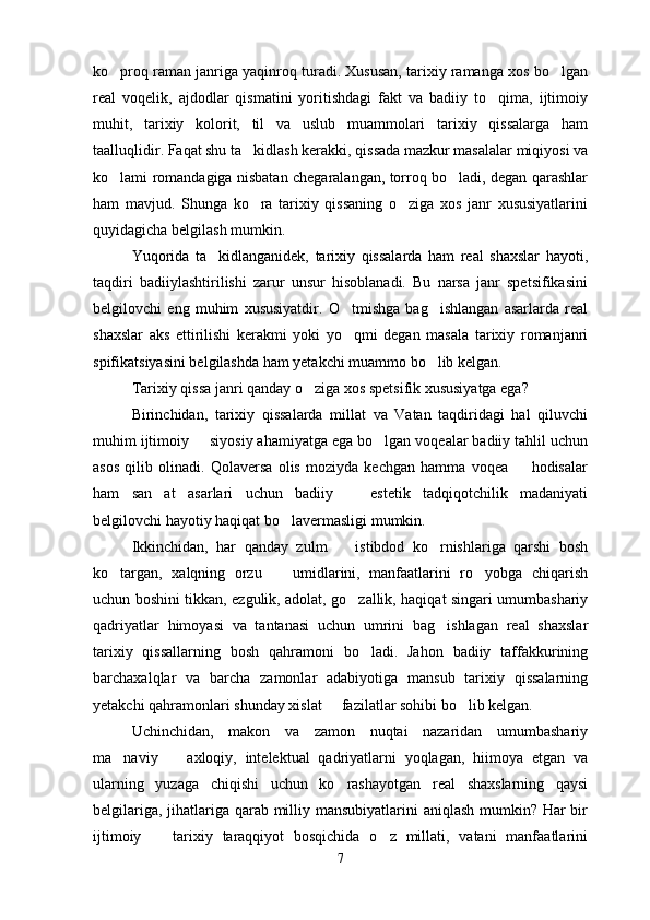ko proq raman janriga yaqinroq turadi. Xususan, tarixiy ramanga xos bo lgan 
real   voqelik,   ajdodlar   qismatini   yoritishdagi   fakt   va   badiiy   to qima,   ijtimoiy	

muhit,   tarixiy   kolorit,   til   va   uslub   muammolari   tarixiy   qissalarga   ham
taalluqlidir. Faqat shu ta kidlash kerakki, qissada mazkur masalalar miqiyosi va	

ko lami romandagiga nisbatan chegaralangan, torroq bo ladi, degan qarashlar	
 
ham   mavjud.   Shunga   ko ra   tarixiy   qissaning   o ziga   xos   janr   xususiyatlarini	
 
quyidagicha belgilash mumkin.
Yuqorida   ta kidlanganidek,   tarixiy   qissalarda   ham   real   shaxslar   hayoti,	

taqdiri   badiiylashtirilishi   zarur   unsur   hisoblanadi.   Bu   narsa   janr   spetsifikasini
belgilovchi   eng   muhim   xususiyatdir.   O tmishga   bag ishlangan   asarlarda   real	
 
shaxslar   aks   ettirilishi   kerakmi   yoki   yo qmi   degan   masala   tarixiy   romanjanri

spifikatsiyasini belgilashda ham yetakchi muammo bo lib kelgan.	

Tarixiy qissa janri qanday o ziga xos spetsifik xususiyatga ega?	

Birinchidan,   tarixiy   qissalarda   millat   va   Vatan   taqdiridagi   hal   qiluvchi
muhim ijtimoiy   siyosiy ahamiyatga ega bo lgan voqealar badiiy tahlil uchun	
 
asos   qilib   olinadi.   Qolaversa   olis   moziyda   kechgan   hamma   voqea     hodisalar	

ham   san at   asarlari   uchun   badiiy     estetik   tadqiqotchilik   madaniyati	
 
belgilovchi hayotiy haqiqat bo lavermasligi mumkin.	

Ikkinchidan,   har   qanday   zulm     istibdod   ko rnishlariga   qarshi   bosh	
 
ko targan,   xalqning   orzu     umidlarini,   manfaatlarini   ro yobga   chiqarish	
  
uchun boshini tikkan, ezgulik, adolat, go zallik, haqiqat singari umumbashariy	

qadriyatlar   himoyasi   va   tantanasi   uchun   umrini   bag ishlagan   real   shaxslar	

tarixiy   qissallarning   bosh   qahramoni   bo ladi.   Jahon   badiiy   taffakkurining	

barchaxalqlar   va   barcha   zamonlar   adabiyotiga   mansub   tarixiy   qissalarning
yetakchi qahramonlari shunday xislat   fazilatlar sohibi bo lib kelgan.	
 
Uchinchidan,   makon   va   zamon   nuqtai   nazaridan   umumbashariy
ma naviy     axloqiy,   intelektual   qadriyatlarni   yoqlagan,   hiimoya   etgan   va	
 
ularning   yuzaga   chiqishi   uchun   ko rashayotgan   real   shaxslarning   qaysi	

belgilariga, jihatlariga qarab milliy mansubiyatlarini aniqlash mumkin? Har  bir
ijtimoiy     tarixiy   taraqqiyot   bosqichida   o z   millati,   vatani   manfaatlarini	
 
7 