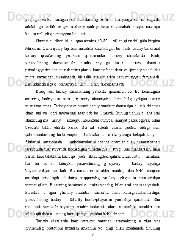 yoqlagan va ko rashgan real  shaxslarning  fe li   faoliyatiga ko ra, ezgulik,   
adolat,   go zallik   singari   bashariy   qadriyatlarga   munosabati,   nuqtai   nazariga	

ko ra milliyligi namoyyon bo ladi.	
 
Shunisi e tiborliki, o tgan asrning 60-80   yillari qissachiligida birgina	
  
Mirkarim Osim ijodiy tajribasi misolida kuzatadigan bo lsak, badiiy barkamol	

tarixiy   qissalarning   yetakchi   qahramonlari   tarixiy   shaxslardir.   Endi,
yozuvchining   dunyoqarashi,   ijodiy   niyatiga   ko ra   tarixiy   shaxslar

psixalogiyasini aks ettirish prinsiplarini ham nafaqat davr va ijtimoiy voqeliklar
nuqtai   nazaridan,   shuningdek,   bir   adib   izlanishlarida   ham   muayyan   farqlanadi.
Biri ikkinchisiga o xshamaydi. Bir   birini takrorlamaydi.	
 
Biroq   real   tarixiy   shaxslarning   yetakchi   qahramon   bo lib   kelishigina	

asarning   badiiyatini   ham   ,   ijtimoiy   ahamiyatini   ham   belgilaydigan   asosiy
xususiyat emas. Tarixiy shaxs obrazi badiiy xarakter darajasiga o zib chiqmas	

ekan,   uni   yo qori   saviyadagi   asar   deb   bo lmaydi.   Buning   uchun   o sha   real	
  
shaxsning ma naviy   axloqiy, intelektual dunyosi jamiyat psixalogiyasi bilan
 
bevosita   tahlil   etilishi   kerak.   Bu   xil   estetik   vazifa   ijodkor   oldiga   asar
qahramonlarining   turfa   voqea     hodisalar   ta sirida   yuzaga   kelajak   o y  	
   
fikrlarini,   mushohada     muhokamalarini   boshqa   odamlar   bilan   munosabatlari	

jarayonida ular ruiyatida kechadigan turlicha his   tuyg ular manzarasini ham	
 
berish kabi talablarni ham qo yadi. Shuningdek, qahramonlar hatti   harakati,	
 
har   bir   so zi,   tabiiyki,   yozuvchining   g oyaviy     badiiy   niyatiga	
  
buysundirilgan   bo ladi.   Bu   narsalarni   xarakter   mantig idan   kelib   chiqishi	
 
asardagi   psixologik   tahlilning   haqqoniyligi   va   hayotiyligini   ta min   etishga	

xizmat qiladi. Bularning hammasi o tmish voqeligi bilan real odamlar yashab,	

kurashib   o tgan   ijtimoiy   muhitni,   sharoitni   ham   xolisgavdalantirishga,	

yozuvchining   badiiy     falsafiy   kontseptsiyasini   yoritishga   qaratiladi.   Shu	

ma noda yozuvchi hayot materialini tanlashda, ularni saralashda, xarakterlarni	

talqin qilishda o zining bosh ijodiy niyatidan kelib chiqadi.	

Tarixiy   qissalarda   ham   xarakter   yaratish   jarayonining   o ziga   xos	

qiyinchiligi   prototipni   kuzatish   imkonini   yo qligi   bilan   izohlanadi.   Shuning	

8 