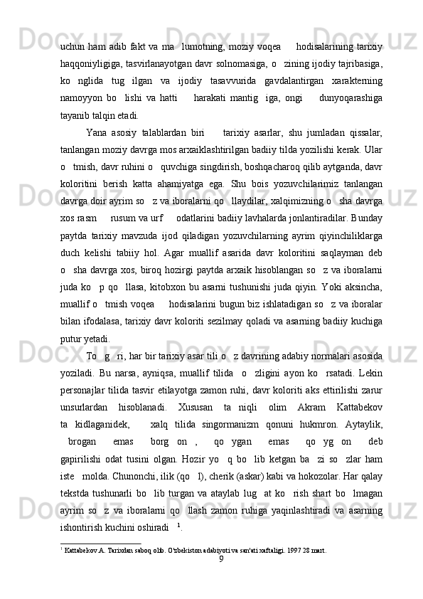 uchun  ham   adib   fakt   va  ma lumotning,   moziy  voqea     hodisalarining   tarixiy 
haqqoniyligiga, tasvirlanayotgan davr solnomasiga, o zining ijodiy tajribasiga,	

ko nglida   tug ilgan   va   ijodiy   tasavvurida   gavdalantirgan   xarakterning	
 
namoyyon   bo lishi   va   hatti     harakati   mantig iga,   ongi     dunyoqarashiga	
   
tayanib talqin etadi.
Yana   asosiy   talablardan   biri     tarixiy   asarlar,   shu   jumladan   qissalar,	

tanlangan moziy davrga mos arxaiklashtirilgan badiiy tilda yozilishi kerak. Ular
o tmish, davr ruhini o quvchiga singdirish, boshqacharoq qilib aytganda, davr	
 
koloritini   berish   katta   ahamiyatga   ega.   Shu   bois   yozuvchilarimiz   tanlangan
davrga doir ayrim so z va iboralarni qo llaydilar, xalqimizning o sha davrga	
  
xos rasm   rusum va urf   odatlarini badiiy lavhalarda jonlantiradilar. Bunday	
 
paytda   tarixiy   mavzuda   ijod   qiladigan   yozuvchilarning   ayrim   qiyinchiliklarga
duch   kelishi   tabiiy   hol.   Agar   muallif   asarida   davr   koloritini   saqlayman   deb
o sha davrga xos,  biroq hozirgi  paytda arxaik hisoblangan  so z va  iboralarni	
 
juda   ko p   qo llasa,   kitobxon   bu   asarni   tushunishi   juda   qiyin.   Yoki   aksincha,	
 
muallif o tmish voqea   hodisalarini bugun biz ishlatadigan so z va iboralar
  
bilan ifodalasa, tarixiy davr koloriti sezilmay qoladi va asarning badiiy kuchiga
putur yetadi. 
To g ri, har bir tarixiy asar tili o z davrining adabiy normalari asosida
  
yoziladi.   Bu   narsa,   ayniqsa,   muallif   tilida     o zligini   ayon   ko rsatadi.   Lekin	
 
personajlar tilida tasvir etilayotga zamon ruhi, davr  koloriti  aks ettirilishi  zarur
unsurlardan   hisoblanadi.   Xususan   ta niqli   olim   Akram   Kattabekov	

ta kidlaganidek,     xalq   tilida   singormanizm   qonuni   hukmron.   Aytaylik,	
 
brogan   emas   borg on ,   qo ygan   emas   qo yg on   deb	
           
gapirilishi   odat   tusini   olgan.   Hozir   yo q   bo lib   ketgan   ba zi   so zlar   ham	
   
iste molda. Chunonchi, ilik (qo l), cherik (askar) kabi va hokozolar. Har qalay	
 
tekstda   tushunarli   bo lib   turgan   va   ataylab   lug at   ko rish   shart   bo lmagan	
   
ayrim   so z   va   iboralarni   qo llash   zamon   ruhiga   yaqinlashtiradi   va   asarning	
 
ishontirish kuchini oshiradi	
 1
.
1
 Kattabekov.A. Tarixdan saboq olib.  O'zbekiston adabiyoti va san'ati xaftaligi. 1997 28 mart.
9 