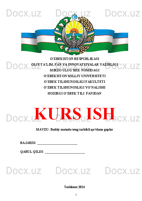 O‘ZBEKISTON RESPUBLIKASI 
OLIY TA’LIM, FAN VA INNOVATSIYALAR VAZIRLIGI
MIRZO ULUG‘BEK NOMIDAGI 
O‘ZBEKISTON MILLIY UNIVERSITETI
O ZBEK TILSHUNOSLIGI FAKULTETIʻ
O ZBEK TILSHUNOSLIGI YO‘NALISHI
ʻ
HOZIRGI O ZBEK TILI  FANIDAN	
ʻ
KURS ISH
MAVZU:  Badiiy matnda teng tarkibli qo shma gaplar	
ʻ
BAJARDI: ________________________
QABUL QILDI: ________________________
Toshkent 2024
1 