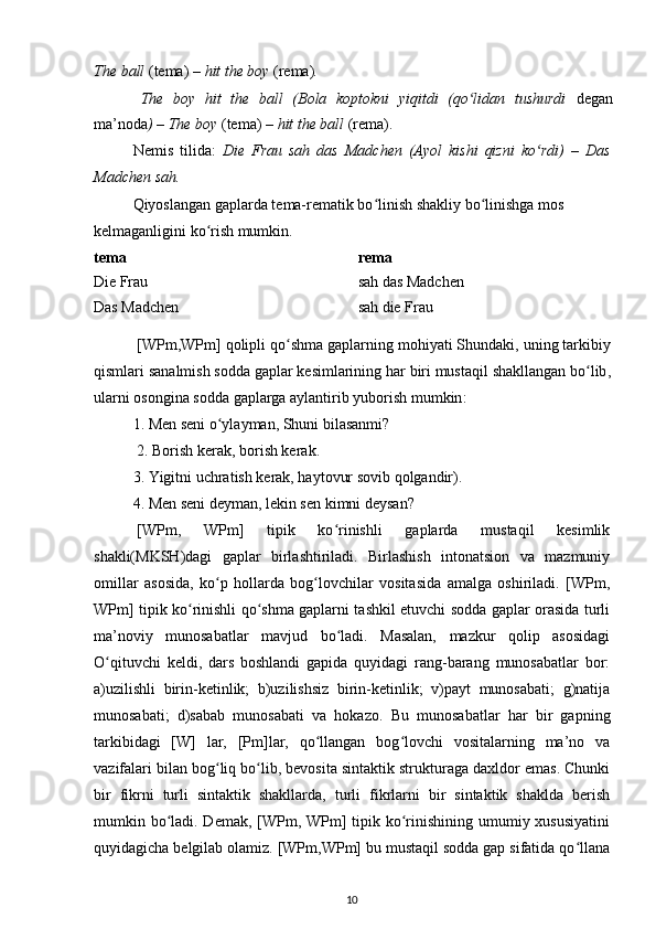 The ball  (tema)  – hit the boy  (rema) .
The   boy   hit   the   ball   (Bola   koptokni   yiqitdi   (qo lidan   tushurdi  ʻ degan
ma’noda ) – The boy  (tema)  – hit the ball  (rema).
Nemis   tilida:   Die   Frau   sah   das   Madchen   (Ayol   kishi   qizni   ko rdi)   –   Das	
ʻ
Madchen sah. 
Qiyoslangan gaplarda tema-rematik bo linish shakliy bo linishga mos 	
ʻ ʻ
kelmaganligini ko rish mumkin.	
ʻ
tema rema
Die Frau sah das Madchen
Das Madchen sah die Frau
[ WPm , WPm ]  qolipli   qo ʻ shma   gaplarning   mohiyati   Shundaki ,  uning   tarkibiy
qismlari   sanalmish   sodda   gaplar   kesimlarining   har   biri   mustaqil   shakllangan   bo ʻ lib ,
ularni   osongina   sodda   gaplarga   aylantirib   yuborish   mumkin :
1. Men seni o ylayman, Shuni bilasanmi? 	
ʻ
2. Borish kerak, borish kerak.
3. Yigitni uchratish kerak, haytovur sovib qolgandir).
4. Men seni deyman, lekin sen kimni deysan?
[WPm,   WPm]   tipik   ko rinishli   gaplarda   mustaqil   kesimlik	
ʻ
shakli(MKSH)dagi   gaplar   birlashtiriladi.   Birlashish   intonatsion   va   mazmuniy
omillar   asosida,   ko p   hollarda   bog lovchilar   vositasida   amalga   oshiriladi.   [WPm,	
ʻ ʻ
WPm] tipik ko rinishli qo shma gaplarni tashkil etuvchi sodda gaplar orasida turli	
ʻ ʻ
ma’noviy   munosabatlar   mavjud   bo ladi.   Masalan,   mazkur   qolip   asosidagi	
ʻ
O qituvchi   keldi,   dars   boshlandi   gapida   quyidagi   rang-barang   munosabatlar   bor:	
ʻ
a)uzilishli   birin-ketinlik;   b)uzilishsiz   birin-ketinlik;   v)payt   munosabati;   g)natija
munosabati;   d)sabab   munosabati   va   hokazo.   Bu   munosabatlar   har   bir   gapning
tarkibidagi   [W]   lar,   [Pm]lar,   qo llangan   bog lovchi   vositalarning   ma’no   va	
ʻ ʻ
vazifalari bilan bog liq bo lib, bevosita sintaktik strukturaga daxldor emas. Chunki	
ʻ ʻ
bir   fikrni   turli   sintaktik   shakllarda,   turli   fikrlarni   bir   sintaktik   shaklda   berish
mumkin bo ladi. Demak, [WPm, WPm]  tipik ko rinishining umumiy xususiyatini	
ʻ ʻ
quyidagicha belgilab olamiz. [WPm,WPm] bu mustaqil sodda gap sifatida qo llana	
ʻ
10 
