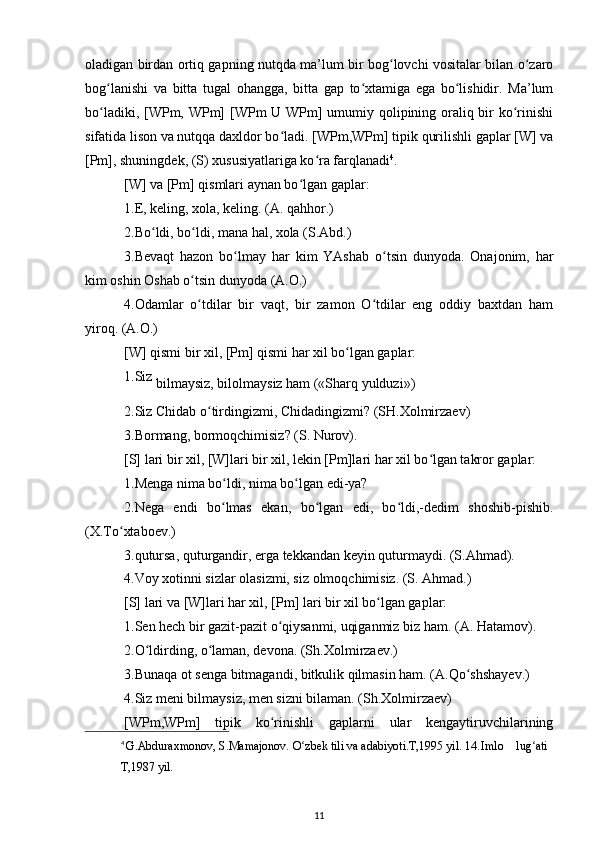 oladigan birdan ortiq gapning nutqda ma’lum bir bog lovchi vositalar bilan o zaroʻ ʻ
bog lanishi   va   bitta   tugal   ohangga,   bitta   gap   to xtamiga   ega   bo lishidir.   Ma’lum	
ʻ ʻ ʻ
bo ladiki, [WPm, WPm]  [WPm U WPm]  umumiy qolipining oraliq bir ko rinishi
ʻ ʻ
sifatida lison va nutqqa daxldor bo ladi. [WPm,WPm] tipik qurilishli gaplar [W] va	
ʻ
[Pm], shuningdek, (S) xususiyatlariga ko ra farqlanadi	
ʻ 4
. 
[W] va [Pm] qismlari aynan bo lgan gaplar: 	
ʻ
1.E, keling, xola, keling. (A. qahhor.) 
2.Bo ldi, bo ldi, mana hal, xola (S.Abd.) 	
ʻ ʻ
3.Bevaqt   hazon   bo lmay   har   kim   YAshab   o tsin   dunyoda.   Onajonim,   har	
ʻ ʻ
kim oshin Oshab o tsin dunyoda (A.O.) 	
ʻ
4.Odamlar   o tdilar   bir   vaqt,   bir   zamon   O tdilar   eng   oddiy   baxtdan   ham
ʻ ʻ
yiroq. (A.O.) 
[W] qismi bir xil, [Pm] qismi har xil bo lgan gaplar: 	
ʻ
1.Siz 
bilmaysiz, bilolmaysiz ham («Sharq yulduzi»)  
2.Siz Chidab o tirdingizmi, Chidadingizmi? (SH.Xolmirzaev) 	
ʻ
3.Bormang, bormoqchimisiz? (S. Nurov). 
[S] lari bir xil, [W]lari bir xil, lekin [Pm]lari har xil bo lgan takror gaplar:	
ʻ
1.Menga nima bo ldi, nima bo lgan edi-ya? 	
ʻ ʻ
2.Nega   endi   bo lmas   ekan,   bo lgan   edi,   bo ldi,-dedim   shoshib-pishib.
ʻ ʻ ʻ
(X.To xtaboev.) 	
ʻ
3.qutursa, quturgandir, erga tekkandan keyin quturmaydi. (S.Ahmad).
4.Voy xotinni sizlar olasizmi, siz olmoqchimisiz. (S. Ahmad.) 
[S] lari va [W]lari har xil, [Pm] lari bir xil bo lgan gaplar: 	
ʻ
1.Sen hech bir gazit-pazit o qiysanmi, uqiganmiz biz ham. 	
ʻ (A. Hatamov).
2.O ldirding, o laman, devona. (Sh.Xolmirzaev.) 	
ʻ ʻ
3.Bunaqa ot senga bitmagandi, bitkulik qilmasin ham. (A.Qo shshayev.) 	
ʻ
4.Siz meni bilmaysiz, men sizni bilaman. (Sh.Xolmirzaev) 
[WPm,WPm]   tipik   ko rinishli   gaplarni   ular   kengaytiruvchilarining	
ʻ
4
  G.Abduraxmonov, S.Mamajonov. O zbek tili va adabiyoti.T,1995 yil. 14.	
ʻ Imlo   lug ati	ʻ
T,1987 yil.
11 