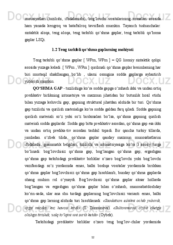 xususiyatlari   (tuzilishi,   ifodalanishi),   bog lovchi   vositalarining   xossalari   asosidaʻ
ham   yanada   kengroq   va   batafsilroq   tavsiflash   mumkin.   Tayanch   tushunchalar:
sintaktik   aloqa,   teng   aloqa,   teng   tarkibli   qo shma   gaplar,   teng   tarkibli   qo hsma	
ʻ ʻ
gaplar LSQi.
1.2 Teng tarkibli qo shma gaplarning mohiyati	
ʻ
Teng   tarkibli   qo shma   gaplar   [   WPm,   WPm   ]   =   QG   lisoniy   sintaktik   qolipi	
ʻ
asosida yuzaga keladi .[ WPm , WPm ] qurilmali qo shma gaplar kesimlarning har	
ʻ
biri   mustaqil   shakllangan   bo lib   ,   ularni   osongina   sodda   gaplarga   aylantirib	
ʻ
yuborish mumkin.
QO SHMA GAP 	
ʻ - tuzilishiga  ko ra 	ʻ sodda gapga o xshash ikki va undan ortiq	ʻ
predikativ   birlikning   intonatsiya   va   mazmun   jihatidan   bir   butunlik   hosil   etishi
bilan   yuzaga   keluvchi   gap;   gapning   struktural   jihatdan   alohida   bir   turi.   Qo shma	
ʻ
gap tuzilishi va   qurilish   materialiga ko ra sodda  	
ʻ galdan   farq qiladi. Sodda gapning
qurilish   materiali   so z  	
ʻ yoki   so z   birikmalari   bo lsa,   qo shma   gapning   qurilish	ʻ ʻ ʻ
materiali sodda gaplardir.  Sodda   gap   bitta   predikativ   asosdan ,  qo ʻ shma   gap   esa   ikki
va   undan   ortiq   predika - tiv   asosdan   tashkil   topadi .   Bir   qancha   turkiy   tillarda ,
jumladan .   o ʻ zbek   tilida ,   qo ʻ shma   gaplar   qanday   mazmun   munosabatlarini
ifodalashi ,   grammatik   belgilari ,   tuzilishi   va   intonatsiyasiga   ko ʻ ra   3   asosiy   turga
bo ʻ linadi :   bog ʻ lovchisiz   qo ʻ shma   gap ;   bog ʻ langan   qo ʻ shma   gap ;   ergashgan
qo ʻ shma   gap   tarkibidagi   predikativ   birliklar   o ʻ zaro   bog ʻ lovchi   yoki   bog ʻ lovchi
vazifasidagi   so ʻ z   yordamida   emas ,   balki   boshqa   vositalar   yordamida   birikkan
qo ʻ shma   gaplar   bog ʻ lovchisiz   qo ʻ shma   gap   hisoblanib ,   bunday   qo ʻ shma   gaplarda
ohang   muhim   rol   o ʻ ynaydi .   Bog ʻ lovchisiz   qo ʻ shma   gaplar   aksar   hollarda
bog ʻ langan   va   ergashgan   qo ʻ shma   gaplar   bilan   o ʻ xshash ,   munosabatdoshday
ko ʻ rin - sada ,   ular   ana   shu   turdagi   gaplarning   bog ʻ lovchisiz   varianti   emas ,   balki
qo ʻ shma   gap   larning   alohida   turi   hisoblanadi :   « Saodatxon   eshikni   ochib   yubordi ,
uyga   muzday   kuz   havosi   kirdi »   ( S .   Zunnunova) .   «Sultonmurod   o zini   chetga	
ʻ
olishga tirishdi,  xalq  to lqini uni surib ketdi»	
ʻ   (Oybek) .
Tarkibidagi   predikativ   birliklar   o zaro   teng   bog lov-chilar   yordamida	
ʻ ʻ
12 