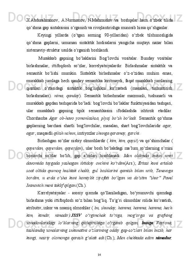 X . Abdurahmonov ,   A . Nurmonov ,   N . Mahmudov   va   boshqalar   ham   o ʻ zbek   tilida
qo ʻ shma   gap   sintaksisini   o ʻ rganish   va   rivojlantirishga   munosib   hissa   qo ʻ shganlar .
Keyingi   yillarda   ( o ʻ tgan   asrning   90- yillaridan )   o ʻ zbek   tilshunosligida
qo ʻ shma   gaplarni ,   umuman   sintaktik   hodisalarni   yangicha   nuqtayi   nazar   bilan
sistemaviy - struktur   usulda   o ʻ rganish   boshlandi .
Murakkab   gapning   bo ʻ laklarini   Bog ʻ lovchi   vositalar .   Bunday   vositalar
birlashmalar ,   ittifoqdosh   so ʻ zlar ,   korrelyatsiyalardir .   Birlashmalar   sintaktik   va
semantik   bo ʻ lishi   mumkin .   Sintaktik   birlashmalar   o ʻ z - o ʻ zidan   muhim   emas ,
murakkab   jumlaga   hech   qanday   semantika   kiritmaydi ,   faqat   murakkab   jumlaning
qismlari   o ʻ rtasidagi   sintaktik   bog ʻ liqlikni   ko ʻ rsatadi   ( masalan ,   tushuntirish
birlashmalari ).   nima ,   qanday ).   Semantik   birlashmalar   mazmunli ,   tushunarli   va
murakkab   gapdan   tashqarida   bo ʻ ladi :   bog ʻ lovchi   bo ʻ laklar   funktsiyasidan   tashqari ,
ular   murakkab   gapning   tipik   semantikasini   ifodalashda   ishtirok   etadilar .
Chorshanba   Agar   ob - havo   yomonlashsa ,   plyaj   bo ʻ sh   bo ʻ ladi .   Semantik   qo ʻ shma
gaplarning   barchasi   shartli   bog ʻ lovchilar ,   masalan ,   shart   bog ʻ lovchilaridir   agar ,
agar ;  maqsadli   qilish   uchun ;  imtiyozlar   shunga   qaramay ,  garchi .
Birlashgan   so ʻ zlar   nisbiy   olmoshlardir   (   kim ,   kim ,   qaysi )   va   qo ʻ shimchalar   (
qayerdan ,   qayerdan ,   qayerdan ),   ular   bosh   bo ʻ lakdagi   ma ʼ lum   so ʻ zlarning   o ʻ rnini
bosuvchi   so ʻ zlar   bo ʻ lib ,   gap   a ʼ zolari   hisoblanadi :   Men   oldimda   butun   umri
davomida   taygada   yashagan   ibtidoiy   ovchini   ko ʻ rdim ( Ars .);   Ertasi   kuni   ertalab
soat   oltida   quvnoq   hushtak   chalib ,   gul   boshlarini   qamish   bilan   urib ,   Tenevoga
bordim ,   u   erda   o ʻ sha   kuni   homiylik   ziyofati   bo ʻ lgan   va   do ʻ stim   " shur "   Pavel
Ivanovich   meni   taklif   qilgan . ( Ch .).
Korrelyatsiyalar   -   asosiy   qismda   qo ʻ llaniladigan ,   bo ʻ ysunuvchi   qismdagi
birlashma   yoki   ittifoqdosh   so ʻ z   bilan   bog ʻ liq .   To ʻ g ʻ ri   olmoshlar   rolida   ko ʻ rsatish ,
atributiv ,   inkor   va   noaniq   olmoshlar   (   bu ,   shunday ,   hamma ,   hamma ,   hamma ,   hech
kim ,   kimdir ,   nimadir ) : JSSV   o ʻ rgimchak   to ʻ riga ,   mog ʻ orga   va   grafning
xonadonlaridagi   lo ʻ lilarning   qichqirishiga   o ʻ rganib   qolgan ,   bunga   Vayrona ,
tashlandiq   xonalarning   sukunatini   o ʻ zlarining   oddiy   gap - so ʻ zlari   bilan   buzib ,   har
kungi ,   nasriy   olomonga   qarash   g ʻ alati   edi . ( Ch .);   Men   chekkada   edim   nimadur ,
14 