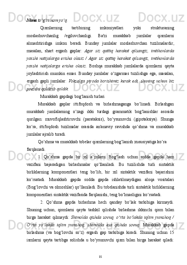 Nima   to ʻ g ʻ ri   nom   yo ʻ q .
Qismlarning   tartibining   imkoniyatlari   yoki   strukturaning
moslashuvchanlig   / egiluvchanligi .   Ba ' zi   murakkab   jumlalar   qismlarni
almashtirishga   imkon   beradi .   Bunday   jumlalar   moslashuvchan   tuzilmalardir ,
masalan ,   shart   ergash   gaplar :   Agar   siz   qattiq   harakat   qilsangiz ,   imtihonlarda
yaxshi   natijalarga   erisha   olasiz   /   Agar   siz   qattiq   harakat   qilsangiz ,   imtihonlarda
yaxshi   natijalarga   erisha   olasiz .   Boshqa   murakkab   jumlalarda   qismlarni   qayta
joylashtirish   mumkin   emas .   Bunday   jumlalar   o ʻ zgarmas   tuzilishga   ega ,   masalan ,
ergash   gapli   jumlalar :   Vokzalga   piyoda   borishimiz   kerak   edi ,   shuning   uchun   biz
poezdni   qoldirib   qoldik .
Murakkab   gapdagi   bog ʻ lanish   turlari
Murakkab   gaplar   ittifoqdosh   va   birlashmaganga   bo ʻ linadi .   Birlashgan
murakkab   jumlalarning   o ʻ zagi   ikki   turdagi   grammatik   bog ʻ lanishlar   asosida
qurilgan :   muvofiqlashtiruvchi   ( parataksis ),   bo ʻ ysunuvchi   ( gipotaksiya ).   Shunga
ko ʻ ra ,   ittifoqdosh   tuzilmalar   orasida   an ' anaviy   ravishda   qo ʻ shma   va   murakkab
jumlalar   ajralib   turadi .
Qo ʻ shma   va   murakkab   tobelar   qismlarning   bog ʻ lanish   xususiyatiga   ko ʻ ra  
farqlanadi .
1.   Qo ʻ shma   gapda   bir   xil   a ’ zolarni   Bog ʻ lash   uchun   sodda   gapda   ham
vazifani   bajaradigan   birlashmalar   qo ʻ llaniladi .   Bu   tuzilishda   turli   sintaktik
birliklarning   komponentlari   teng   bo ʻ lib ,   bir   xil   sintaktik   vazifani   bajarishini
ko ʻ rsatadi .   Murakkab   gapda   sodda   gapda   ishlatilmaydigan   aloqa   vositalari
( Bog ʻ lovchi   va   olmoshlar )  qo ʻ llaniladi .  Bu   tobelanishda   turli   sintaktik   birliklarning
komponentlari   sintaktik   vazifasida   farqlanishi ,  teng   bo ʻ lmasligini   ko ʻ rsatadi .
2.   Qo ʻ shma   gapda   birlashma   hech   qanday   bo ʻ lak   tarkibiga   kirmaydi .
Shuning   uchun ,   qismlarni   qayta   tashkil   qilishda   birlashma   ikkinchi   qism   bilan
birga   harakat   qilmaydi :   Shimolda   qishda   sovuq ,   o ʻ rta   bo ʻ lakda   iqlim   yumshoq   /
O ʻ rta   yo ʻ lakda   iqlim   yumshoq ,   shimolda   esa   qishda   sovuq .   Murakkab   gapda
birlashma   ( va   bog ʻ lovchi   so ʻ z )   ergash   gap   tarkibiga   kiradi .   Shuning   uchun   15
ismlarni   qayta   tartibga   solishda   u   bo ʻ ysunuvchi   qism   bilan   birga   harakat   qiladi :
15 