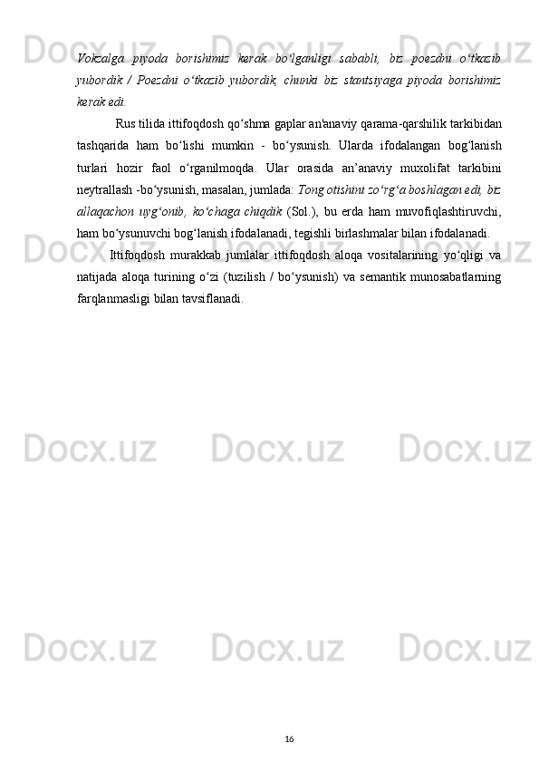 Vokzalga   piyoda   borishimiz   kerak   bo ʻ lganligi   sababli ,   biz   poezdni   o ʻ tkazib
yubordik   /   Poezdni   o ʻ tkazib   yubordik ,   chunki   biz   stantsiyaga   piyoda   borishimiz
kerak   edi .
Rus   tilida   ittifoqdosh   qo ʻ shma   gaplar   an ' anaviy   qarama - qarshilik   tarkibidan
tashqarida   ham   bo ʻ lishi   mumkin   -   bo ʻ ysunish .   Ularda   ifodalangan   bog ʻ lanish
turlari   hozir   faol   o ʻ rganilmoqda .   Ular   orasida   an ’ anaviy   muxolifat   tarkibini
neytrallash  - bo ʻ ysunish ,  masalan ,  jumlada :  Tong   otishini   zo ʻ rg ʻ a   boshlagan   edi ,  biz
allaqachon   uyg ʻ onib ,   ko ʻ chaga   chiqdik   ( Sol .),   bu   erda   ham   muvofiqlashtiruvchi ,
ham   bo ʻ ysunuvchi   bog ʻ lanish   ifodalanadi ,  tegishli   birlashmalar   bilan   ifodalanadi .
Ittifoqdosh   murakkab   jumlalar   ittifoqdosh   aloqa   vositalarining   yo ʻ qligi   va
natijada   aloqa   turining   o ʻ zi   ( tuzilish   /   bo ʻ ysunish )   va   semantik   munosabatlarning
farqlanmasligi   bilan   tavsiflanadi .
16 