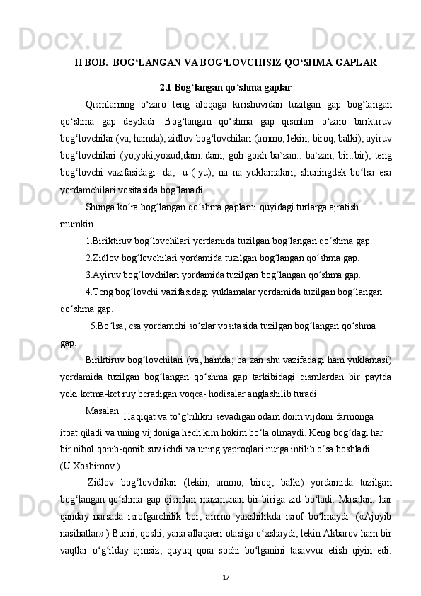 II   BOB .   BOG ʻ LANGAN   VA   BOG ʻ LOVCHISIZ   QO ʻ SHMA   GAPLAR
2.1  Bog ʻ langan   qo ʻ shma   gaplar
Qismlarning   o ʻ zaro   teng   aloqaga   kirishuvidan   tuzilgan   gap   bog ʻ langan
qo ʻ shma   gap   deyiladi .   Bog ʻ langan   qo ʻ shma   gap   qismlari   o ʻ zaro   biriktiruv
bog ʻ lovchilar  ( va ,  hamda ),  zidlov   bog ʻ lovchilari  ( ammo ,  lekin ,  biroq ,  balki ),  ayiruv
bog ʻ lovchilari   ( yo , yoki , yoxud , dam .. dam ,   goh - goxh   ba ` zan ..   ba ` zan ,   bir .. bir ),   teng
bog ʻ lovchi   vazifasidagi -   da ,   - u   (- yu ),   na .. na   yuklamalari ,   shuningdek   bo ʻ lsa   esa
yordamchilari   vositasida   bog ʻ lanadi .
Shunga   ko ʻ ra   bog ʻ langan   qo ʻ shma   gaplarni   quyidagi   turlarga   ajratish  
mumkin .
1. Biriktiruv   bog ʻ lovchilari   yordamida   tuzilgan   bog ʻ langan   qo ʻ shma   gap . 
2. Zidlov   bog ʻ lovchilari   yordamida   tuzilgan   bog ʻ langan   qo ʻ shma   gap . 
3. Ayiruv   bog ʻ lovchilari   yordamida   tuzilgan   bog ʻ langan   qo ʻ shma   gap . 
4. Teng   bog ʻ lovchi   vazifasidagi   yuklamalar   yordamida   tuzilgan   bog ʻ langan
qo ʻ shma   gap .
5. Bo ʻ lsa ,  esa   yordamchi   so ʻ zlar   vositasida   tuzilgan   bog ʻ langan   qo ʻ shma  
gap .
Biriktiruv   bog ʻ lovchilari   ( va ,   hamda ;   ba ` zan   shu   vazifadagi   ham   yuklamasi )
yordamida   tuzilgan   bog ʻ langan   qo ʻ shma   gap   tarkibidagi   qismlardan   bir   paytda
yoki   ketma - ket   ruy   beradigan   voqea -  hodisalar   anglashilib   turadi .
Masalan
:  Haqiqat   va   to ʻ g ʻ rilikni   sevadigan   odam   doim   vijdoni   farmonga  
itoat   qiladi   va   uning   vijdoniga   hech   kim   hokim   bo ʻ la   olmaydi .  Keng   bog ʻ dagi   har  
bir   nihol   qonib - qonib   suv   ichdi   va   uning   yaproqlari   nurga   intilib   o ʻ sa   boshladi . 
( U . Xoshimov .)
Zidlov   bog ʻ lovchilari   ( lekin ,   ammo ,   biroq ,   balki )   yordamida   tuzilgan
bog ʻ langan   qo ʻ shma   gap   qismlari   mazmunan   bir - biriga   zid   bo ʻ ladi .   Masalan :   har
qanday   narsada   isrofgarchilik   bor ,   ammo   yaxshilikda   isrof   bo ʻ lmaydi .   (« Ajoyib
nasihatlar ».)  Burni ,  qoshi ,  yana   allaqaeri   otasiga   o ʻ xshaydi ,  lekin   Akbarov   ham   bir
vaqtlar   o ʻ g ʻ ilday   ajinsiz ,   quyuq   qora   sochi   bo ʻ lganini   tasavvur   etish   qiyin   edi .
17
