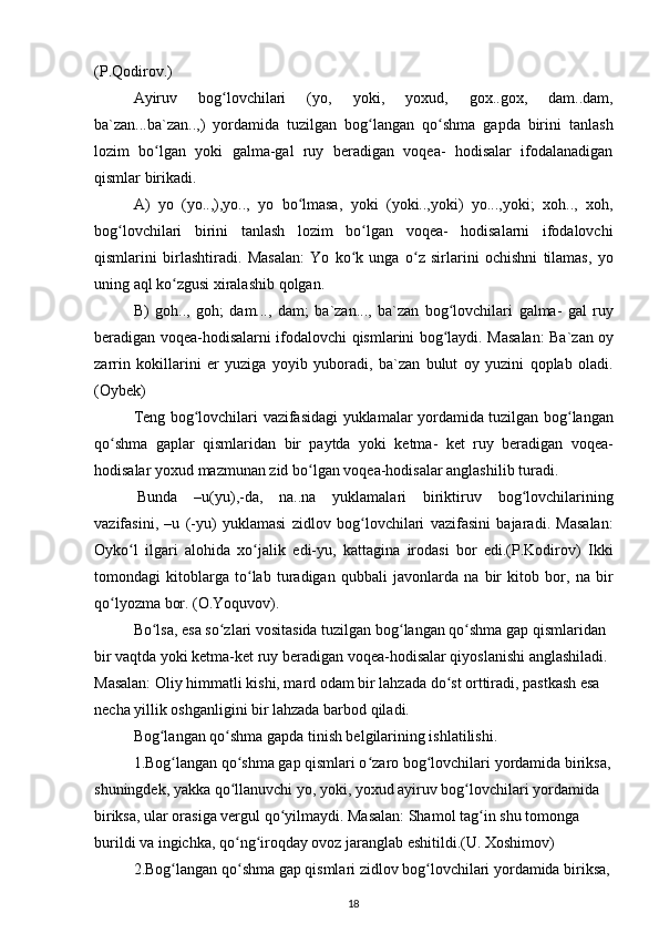 ( P . Qodirov .)
Ayiruv   bog ʻ lovchilari   ( yo ,   yoki ,   yoxud ,   gox .. gox ,   dam .. dam ,
ba ` zan ... ba ` zan ..,)   yordamida   tuzilgan   bog ʻ langan   qo ʻ shma   gapda   birini   tanlash
lozim   bo ʻ lgan   yoki   galma - gal   ruy   beradigan   voqea -   hodisalar   ifodalanadigan
qismlar   birikadi .
A )   yo   ( yo ..,), yo ..,   yo   bo ʻ lmasa ,   yoki   ( yoki .., yoki )   yo ..., yoki ;   xoh ..,   xoh ,
bog ʻ lovchilari   birini   tanlash   lozim   bo ʻ lgan   voqea -   hodisalarni   ifodalovchi
qismlarini   birlashtiradi .   Masalan :   Yo   ko ʻ k   unga   o ʻ z   sirlarini   ochishni   tilamas ,   yo
uning   aql   ko ʻ zgusi   xiralashib   qolgan .
B )   goh ..,   goh ;   dam ...,   dam ;   ba ` zan ...,   ba ` zan   bog ʻ lovchilari   galma -   gal   ruy
beradigan   voqea - hodisalarni   ifodalovchi   qismlarini   bog ʻ laydi .   Masalan :   Ba ` zan   oy
zarrin   kokillarini   er   yuziga   yoyib   yuboradi ,   ba ` zan   bulut   oy   yuzini   qoplab   oladi .
( Oybek )
Teng   bog ʻ lovchilari   vazifasidagi   yuklamalar   yordamida   tuzilgan   bog ʻ langan
qo ʻ shma   gaplar   qismlaridan   bir   paytda   yoki   ketma -   ket   ruy   beradigan   voqea -
hodisalar   yoxud   mazmunan   zid   bo ʻ lgan   voqea - hodisalar   anglashilib   turadi .
Bunda   – u ( yu ),- da ,   na .. na   yuklamalari   biriktiruv   bog ʻ lovchilarining
vazifasini ,   – u   (- yu )   yuklamasi   zidlov   bog ʻ lovchilari   vazifasini   bajaradi .   Masalan :
Oyko ʻ l   ilgari   alohida   xo ʻ jalik   edi - yu ,   kattagina   irodasi   bor   edi .( P . Kodirov )   Ikki
tomondagi   kitoblarga   to ʻ lab   turadigan   qubbali   javonlarda   na   bir   kitob   bor ,   na   bir
qo ʻ lyozma   bor .  (O.Yoquvov).
Bo lsa, esa so zlari vositasida tuzilgan bog langan qo shma gap qismlaridan ʻ ʻ ʻ ʻ
bir vaqtda yoki ketma-ket ruy beradigan voqea-hodisalar qiyoslanishi anglashiladi. 
Masalan: Oliy himmatli kishi, mard odam bir lahzada do st orttiradi, pastkash esa 	
ʻ
necha yillik oshganligini bir lahzada barbod qiladi.
Bog langan qo shma gapda tinish belgilarining ishlatilishi.	
ʻ ʻ
1.Bog langan qo shma gap qismlari o zaro bog lovchilari yordamida biriksa,	
ʻ ʻ ʻ ʻ
shuningdek, yakka qo llanuvchi yo, yoki, yoxud ayiruv bog lovchilari yordamida	
ʻ ʻ
biriksa, ular orasiga vergul qo yilmaydi. Masalan: Shamol tag in shu tomonga	
ʻ ʻ
burildi va ingichka, qo ng iroqday ovoz jaranglab eshitildi.(U. Xoshimov) 	
ʻ ʻ
2.Bog langan qo shma gap qismlari zidlov bog lovchilari yordamida biriksa,	
ʻ ʻ ʻ
18 