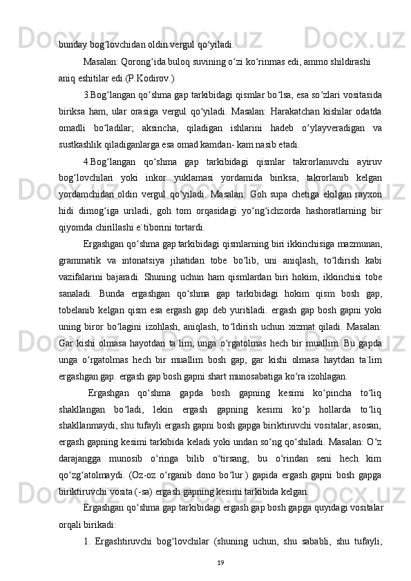 bunday bog lovchidan oldin vergul qo yiladi.ʻ ʻ
Masalan: Qorong ida buloq suvining o zi ko rinmas edi, ammo shildirashi 	
ʻ ʻ ʻ
aniq eshitilar edi.(P.Kodirov.)
3.Bog langan qo shma gap tarkibidagi qismlar bo lsa, esa so zlari vositasida	
ʻ ʻ ʻ ʻ
biriksa   ham,   ular   orasiga   vergul   qo yiladi.   Masalan:   Harakatchan   kishilar   odatda	
ʻ
omadli   bo ladilar;   aksincha,   qiladigan   ishlarini   hadeb   o ylayveradigan   va	
ʻ ʻ
sustkashlik qiladiganlarga esa omad kamdan- kam nasib etadi.
4.Bog langan   qo shma   gap   tarkibidagi   qismlar   takrorlanuvchi   ayiruv
ʻ ʻ
bog lovchilari   yoki   inkor   yuklamasi   yordamida   biriksa,   takrorlanib   kelgan	
ʻ
yordamchidan   oldin   vergul   qo yiladi.   Masalan:   Goh   supa   chetiga   ekilgan   rayxon	
ʻ
hidi   dimog iga   uriladi,   goh   tom   orqasidagi   yo ng ichzorda   hashoratlarning   bir	
ʻ ʻ ʻ
qiyomda chirillashi e`tiborini tortardi.
Ergashgan qo shma gap	
ʻ tarkibidagi qismlarning biri ikkinchisiga mazmunan,
grammatik   va   intonatsiya   jihatidan   tobe   bo lib,   uni   aniqlash,   to ldirish   kabi	
ʻ ʻ
vazifalarini   bajaradi.   Shuning   uchun   ham   qismlardan   biri   hokim,   ikkinchisi   tobe
sanaladi.   Bunda   ergashgan   qo shma   gap   tarkibidagi   hokim   qism   bosh   gap,	
ʻ
tobelanib   kelgan   qism   esa   ergash   gap   deb   yuritiladi.   ergash   gap   bosh   gapni   yoki
uning   biror   bo lagini   izohlash,   aniqlash,   to ldirish   uchun   xizmat   qiladi.   Masalan:	
ʻ ʻ
Gar   kishi   olmasa   hayotdan   ta`lim,   unga   o rgatolmas   hech   bir   muallim.   Bu   gapda	
ʻ
unga   o rgatolmas   hech   bir   muallim   bosh   gap,   gar   kishi   olmasa   haytdan   ta`lim	
ʻ
ergashgan gap. ergash gap bosh gapni shart munosabatiga ko ra izohlagan.	
ʻ
Ergashgan   qo shma   gapda   bosh   gapning   kesimi   ko pincha   to liq	
ʻ ʻ ʻ
shakllangan   bo ladi,   lekin   ergash   gapning   kesimi   ko p   hollarda   to liq	
ʻ ʻ ʻ
shakllanmaydi, shu tufayli ergash gapni bosh gapga biriktiruvchi vositalar, asosan,
ergash gapning  kesimi tarkibida keladi yoki undan so ng qo shiladi. Masalan: O z	
ʻ ʻ ʻ
darajangga   munosib   o ringa   bilib   o tirsang,   bu   o rindan   seni   hech   kim	
ʻ ʻ ʻ
qo zg atolmaydi.   (Oz-oz   o rganib   dono   bo lur.)   gapida   ergash   gapni   bosh   gapga	
ʻ ʻ ʻ ʻ
biriktiruvchi vosita (-sa) ergash gapning kesimi tarkibida kelgan.
Ergashgan qo shma gap tarkibidagi ergash gap bosh gapga quyidagi vositalar	
ʻ
orqali birikadi:
1.   Ergashtiruvchi   bog lovchilar   (shuning   uchun,   shu   sababli,   shu   tufayli,	
ʻ
19 