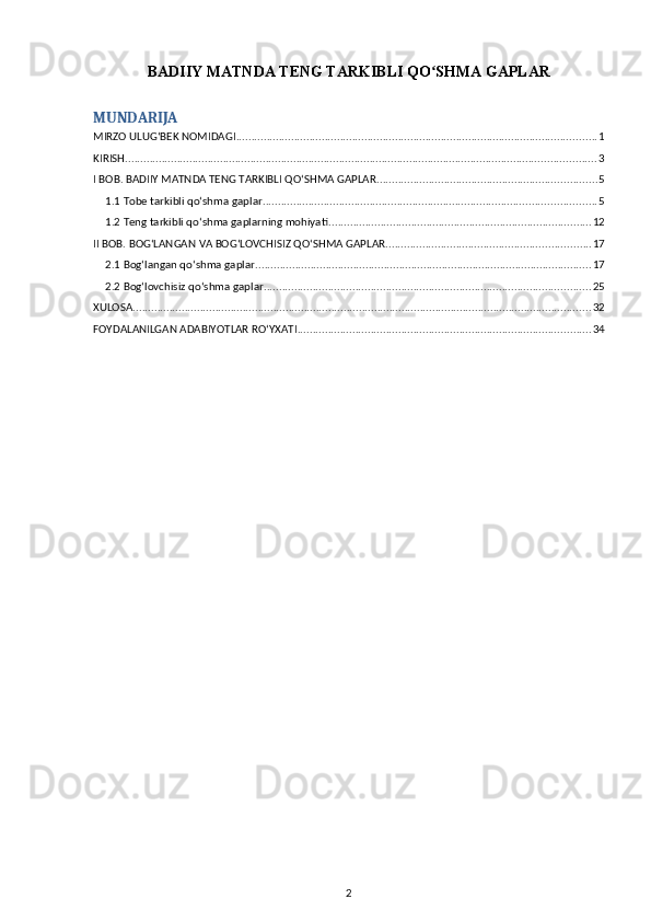 BADIIY MATNDA TENG TARKIBLI QO SHMA GAPLARʻ
MUNDARIJA
MIRZO ULUG‘BEK NOMIDAGI ...................................................................................................................... 1
KIRISH .......................................................................................................................................................... 3
I BOB. BADIIY MATNDA TENG TARKIBLI QOʻSHMA GAPLAR ........................................................................ 5
1.1 Tobe tarkibli qoʻshma gaplar ............................................................................................................. 5
1.2 Teng tarkibli qoʻshma gaplarning mohiyati ...................................................................................... 12
II BOB. BOGʻLANGAN VA BOGʻLOVCHISIZ QOʻSHMA GAPLAR ................................................................... 17
2.1 Bogʻlangan qoʻshma gaplar .............................................................................................................. 17
2.2 Bogʻlovchisiz qoʻshma gaplar ........................................................................................................... 25
XULOSA ...................................................................................................................................................... 32
FOYDALANILGAN ADABIYOTLAR ROʻYXATI ................................................................................................ 34
2 
