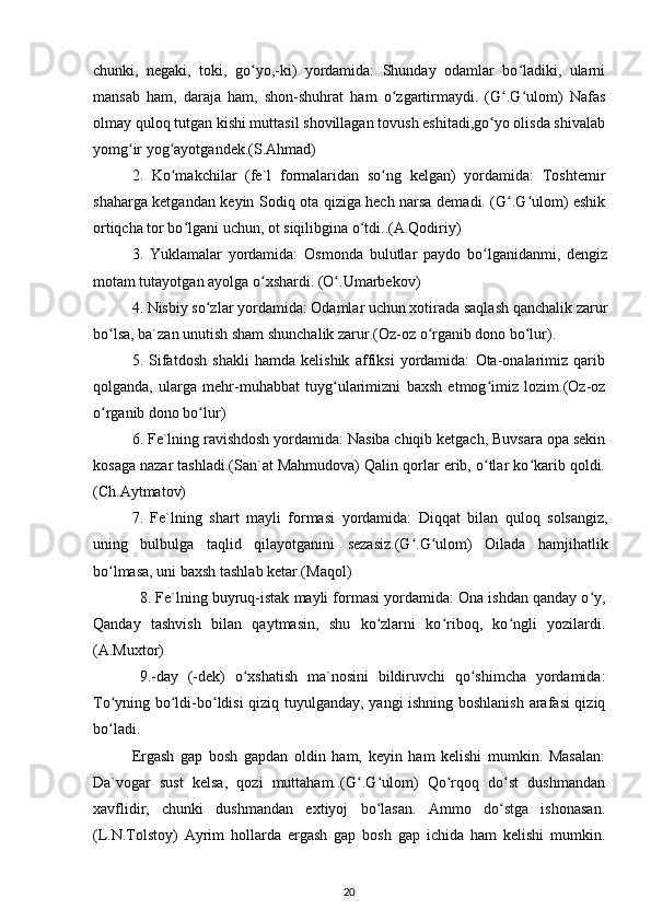 chunki,   negaki,   toki,   go yo,-ki)   yordamida:   Shunday   odamlar   bo ladiki,   ularniʻ ʻ
mansab   ham,   daraja   ham,   shon-shuhrat   ham   o zgartirmaydi.   (G .G ulom)   Nafas	
ʻ ʻ ʻ
olmay quloq tutgan kishi muttasil shovillagan tovush eshitadi,go yo olisda shivalab	
ʻ
yomg ir yog ayotgandek.(S.Ahmad)	
ʻ ʻ
2.   Ko makchilar   (fe`l   formalaridan   so ng   kelgan)   yordamida:   Toshtemir	
ʻ ʻ
shaharga ketgandan keyin Sodiq ota qiziga hech narsa demadi. (G .G ulom) eshik	
ʻ ʻ
ortiqcha tor bo lgani uchun, ot siqilibgina o tdi..(A.Qodiriy)	
ʻ ʻ
3.   Yuklamalar   yordamida:   Osmonda   bulutlar   paydo   bo lganidanmi,   dengiz	
ʻ
motam tutayotgan ayolga o xshardi. (O .Umarbekov)	
ʻ ʻ
4. Nisbiy so zlar yordamida: Odamlar uchun xotirada saqlash qanchalik zarur	
ʻ
bo lsa, ba`zan unutish sham shunchalik zarur.(Oz-oz o rganib dono bo lur).	
ʻ ʻ ʻ
5.   Sifatdosh   shakli   hamda   kelishik   affiksi   yordamida:   Ota-onalarimiz   qarib
qolganda,   ularga   mehr-muhabbat   tuyg ularimizni   baxsh   etmog imiz   lozim.(Oz-oz	
ʻ ʻ
o rganib dono bo lur)	
ʻ ʻ
6. Fe`lning ravishdosh yordamida: Nasiba chiqib ketgach, Buvsara opa sekin
kosaga nazar tashladi.(San`at Mahmudova) Qalin qorlar erib, o tlar ko karib qoldi.	
ʻ ʻ
(Ch.Aytmatov)
7.   Fe`lning   shart   mayli   formasi   yordamida:   Diqqat   bilan   quloq   solsangiz,
uning   bulbulga   taqlid   qilayotganini   sezasiz.(G .G ulom)   Oilada   hamjihatlik	
ʻ ʻ
bo lmasa, uni baxsh tashlab ketar.(Maqol)	
ʻ
8. Fe`lning buyruq-istak mayli formasi yordamida: Ona ishdan qanday o y,	
ʻ
Qanday   tashvish   bilan   qaytmasin,   shu   ko zlarni   ko riboq,   ko ngli   yozilardi.	
ʻ ʻ ʻ
(A.Muxtor)
9.-day   (-dek)   o xshatish   ma`nosini   bildiruvchi   qo shimcha   yordamida:	
ʻ ʻ
To yning bo ldi-bo ldisi  qiziq tuyulganday, yangi ishning boshlanish arafasi qiziq	
ʻ ʻ ʻ
bo ladi.
ʻ
Ergash   gap   bosh   gapdan   oldin   ham,   keyin   ham   kelishi   mumkin.   Masalan:
Da`vogar   sust   kelsa,   qozi   muttaham..(G .G ulom)   Qo rqoq   do st   dushmandan	
ʻ ʻ ʻ ʻ
xavflidir,   chunki   dushmandan   extiyoj   bo lasan.   Ammo   do stga   ishonasan.	
ʻ ʻ
(L.N.Tolstoy)   Ayrim   hollarda   ergash   gap   bosh   gap   ichida   ham   kelishi   mumkin.
20 