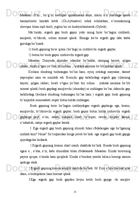 Masalan:   O zi..,   bo g oz   sovliqlar   qiynalmasin   deya,   ularni   o z   yurishiga   qarabʻ ʻ ʻ ʻ
bamayilxotir   haydab   ketdi.   (Ch.Aytmatov)   eshik   ochilarkan,   o rmonlarning	
ʻ
shovqini bilan oqib kirib, yigitni bir oz hushyorlantirardi.(Oybek)
Ma`lumki,   ergash   gap   bosh   gapni   yoki   uning   biror   bo lagini   izohlash,	
ʻ
aniqlash,   to ldirish,   uchun   xizmat   qiladi.   Shunga   ko ra   ergash   gap   ikki   katta	
ʻ ʻ
guruhga bo linadi:
ʻ
1) bosh gapning biror qismi (bo lagi) ni izohlovchi ergash gaplar;	
ʻ
2) butun bir bosh gapni izohlovchi ergash gap.
Masalan:   Dunyoda   shunday   odamlar   bo ladiki,   ularning   hayoti,   qilgan	
ʻ
ishlari, bosib o tgan yo llari biz uchun ... yuksak namuna bo lib xizmat qiladi.	
ʻ ʻ ʻ
Kechasi   shudring   tushmagan   bo lsa   ham,   oyoq   ostidagi   maysalar,   daraxt	
ʻ
yaproqlari   nam   va   muzdek   edi.   Birinchi   gap   tarkibidagi   ergash   gap   (ularning
hayoti,   qilgan   ishlari,   bosib   o tgan   yo llari   biz   uchun   ..   yuksak   namuna   bo lib	
ʻ ʻ ʻ
xizmat qiladi) bosh gapdagi aniqlovchi (shunday) ni izohlagan bo lsa, ikkinchi gap	
ʻ
tarkibidagi   (kechasi   shudring   tushmagan   bo lsa   ham   )   ergash   gapi   bosh   gapning	
ʻ
to siqsizlik munosabati orqali butun holda izohlagan.	
ʻ
Bosh   gapning   biror   bo lagini   izohlaydigan   ergash   gaplarga   ega,   kesim,	
ʻ
aniqlovchi,   to ldiruvchi   ergash   gaplar;   bosh   gapni   butun   holda   izohovchi   ergash	
ʻ
gaplarga   payt,   o rin,   sabab,   maqsad,   shart,   to siqsiz,   ravish,   miqdor   daraja,	
ʻ ʻ
o xshatish, natija ergash gaplar kiradi.	
ʻ
I.   Ega   ergash   gap   bosh   gapning   olmosh   bilan   ifodalangan   ega   bo lganing	
ʻ
izohlab kim? Nima? So roqlaridan biriga javob bo ladi. ega ergash gap bosh gapga	
ʻ ʻ
quyidagicha birikadi.
1.Ergash gapning kesimi shart mayli shaklida bo ladi. Bunda bosh gapning	
ʻ
egasi   u   ,   o sha,   o zi,   kabi   olmoshlar   bilan   ifodalanadi.   Masalan:   Kimki   birovning	
ʻ ʻ
payini qirqsa, o ziniki ham qirqiladi. Kimki o tmishni yaxshi bilsa,u hozirgi zamon	
ʻ ʻ
qadriga etadi.
2.Ergash gapning kesimi aniqlik maylida bo ladi: M. Kim o zini hurmat qilar	
ʻ ʻ
ekan, u boshqalarni ham hurmat qiladi.
3.Ega   ergash   gap   bosh   gapdan   keyin   kelib   bosh   gapga   –ki   aniqlov
21 