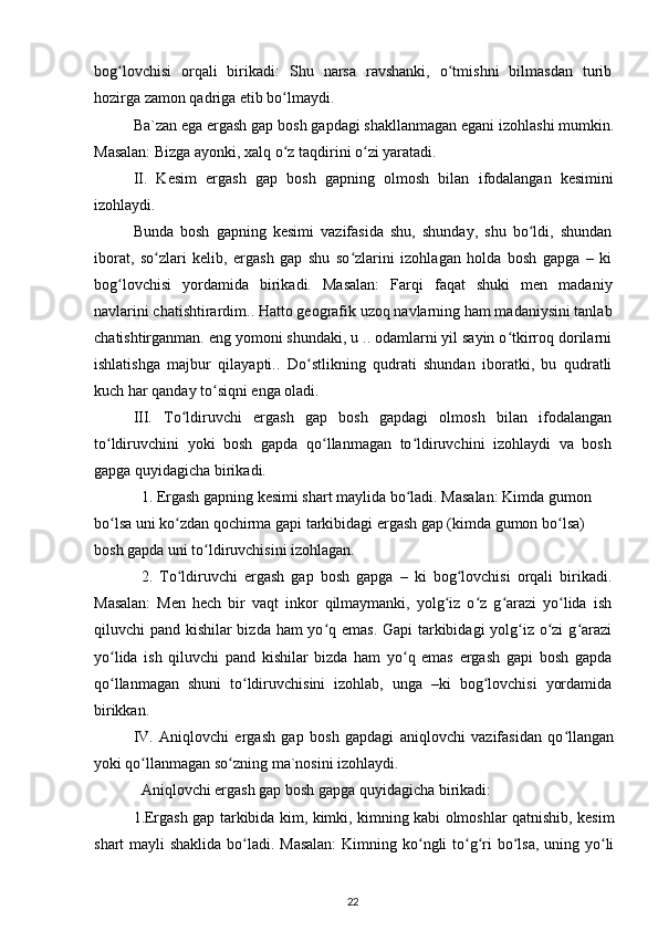 bog lovchisi   orqali   birikadi:   Shu   narsa   ravshanki,   o tmishni   bilmasdan   turibʻ ʻ
hozirga zamon qadriga etib bo lmaydi.	
ʻ
Ba`zan ega ergash gap bosh gapdagi shakllanmagan egani izohlashi mumkin.
Masalan: Bizga ayonki, xalq o z taqdirini o zi yaratadi.
ʻ ʻ
II.   Kesim   ergash   gap   bosh   gapning   olmosh   bilan   ifodalangan   kesimini
izohlaydi.
Bunda   bosh   gapning   kesimi   vazifasida   shu,   shunday,   shu   bo ldi,   shundan	
ʻ
iborat,   so zlari   kelib,   ergash   gap   shu   so zlarini   izohlagan   holda   bosh   gapga   –   ki	
ʻ ʻ
bog lovchisi   yordamida   birikadi.   Masalan:   Farqi   faqat   shuki   men   madaniy	
ʻ
navlarini chatishtirardim.. Hatto geografik uzoq navlarning ham madaniysini tanlab
chatishtirganman. eng yomoni shundaki, u .. odamlarni yil sayin o tkirroq dorilarni	
ʻ
ishlatishga   majbur   qilayapti..   Do stlikning   qudrati   shundan   iboratki,   bu   qudratli	
ʻ
kuch har qanday to siqni enga oladi.	
ʻ
III.   To ldiruvchi   ergash   gap   bosh   gapdagi   olmosh   bilan   ifodalangan	
ʻ
to ldiruvchini   yoki   bosh   gapda   qo llanmagan   to ldiruvchini   izohlaydi   va   bosh	
ʻ ʻ ʻ
gapga quyidagicha birikadi.
1. Ergash gapning kesimi shart maylida bo ladi. Masalan: Kimda gumon 	
ʻ
bo lsa uni ko zdan qochirma gapi tarkibidagi ergash gap (kimda gumon bo lsa) 	
ʻ ʻ ʻ
bosh gapda uni to ldiruvchisini izohlagan.	
ʻ
2.   To ldiruvchi   ergash   gap   bosh   gapga   –   ki   bog lovchisi   orqali   birikadi.	
ʻ ʻ
Masalan:   Men   hech   bir   vaqt   inkor   qilmaymanki,   yolg iz   o z   g arazi   yo lida   ish	
ʻ ʻ ʻ ʻ
qiluvchi pand kishilar bizda ham  yo q emas. Gapi tarkibidagi  yolg iz o zi  g arazi	
ʻ ʻ ʻ ʻ
yo lida   ish   qiluvchi   pand   kishilar   bizda   ham   yo q   emas   ergash   gapi   bosh   gapda	
ʻ ʻ
qo llanmagan   shuni   to ldiruvchisini   izohlab,   unga   –ki   bog lovchisi   yordamida
ʻ ʻ ʻ
birikkan.
IV.   Aniqlovchi   ergash   gap   bosh   gapdagi   aniqlovchi   vazifasidan   qo llangan	
ʻ
yoki qo llanmagan so zning ma`nosini izohlaydi.	
ʻ ʻ
Aniqlovchi ergash gap bosh gapga quyidagicha birikadi:
1.Ergash gap tarkibida kim, kimki, kimning kabi olmoshlar qatnishib, kesim
shart mayli  shaklida bo ladi. Masalan:  Kimning ko ngli to g ri bo lsa, uning yo li	
ʻ ʻ ʻ ʻ ʻ ʻ
22 