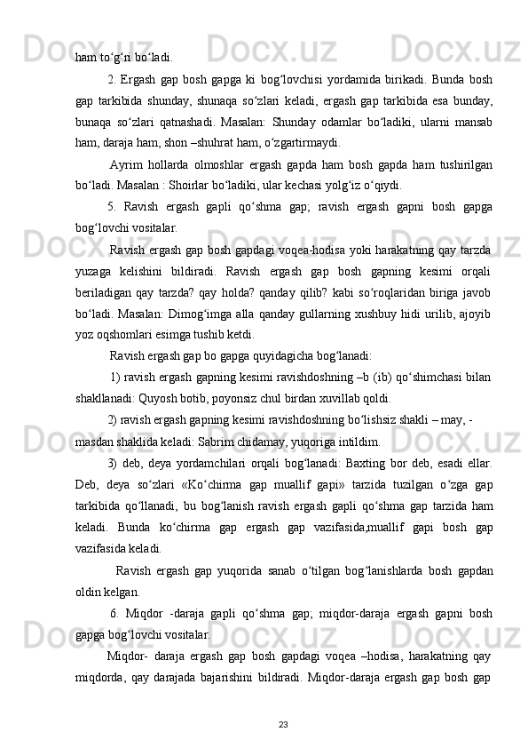 ham to g ri bo ladi.ʻ ʻ ʻ
2.   Ergash   gap   bosh   gapga   ki   bog lovchisi   yordamida   birikadi.   Bunda   bosh	
ʻ
gap   tarkibida   shunday,   shunaqa   so zlari   keladi,   ergash   gap   tarkibida   esa   bunday,	
ʻ
bunaqa   so zlari   qatnashadi.   Masalan:   Shunday   odamlar   bo ladiki,   ularni   mansab	
ʻ ʻ
ham, daraja ham, shon –shuhrat ham, o zgartirmaydi.	
ʻ
Ayrim   hollarda   olmoshlar   ergash   gapda   ham   bosh   gapda   ham   tushirilgan
bo ladi. Masalan : Shoirlar bo ladiki, ular kechasi yolg iz o qiydi.	
ʻ ʻ ʻ ʻ
5.   Ravish   ergash   gapli   qo shma   gap;   ravish   ergash   gapni   bosh   gapga	
ʻ
bog lovchi vositalar.	
ʻ
Ravish ergash gap bosh gapdagi  voqea-hodisa yoki harakatning qay tarzda
yuzaga   kelishini   bildiradi.   Ravish   ergash   gap   bosh   gapning   kesimi   orqali
beriladigan   qay   tarzda?   qay   holda?   qanday   qilib?   kabi   so roqlaridan   biriga   javob	
ʻ
bo ladi.   Masalan:   Dimog imga   alla   qanday   gullarning   xushbuy   hidi   urilib,   ajoyib	
ʻ ʻ
yoz oqshomlari esimga tushib ketdi.
Ravish ergash gap bo gapga quyidagicha bog lanadi: 	
ʻ
1) ravish ergash gapning kesimi ravishdoshning –b (ib) qo shimchasi  bilan	
ʻ
shakllanadi: Quyosh botib, poyonsiz chul birdan xuvillab qoldi.
2) ravish ergash gapning kesimi ravishdoshning bo lishsiz shakli – may, -	
ʻ
masdan shaklida keladi: Sabrim chidamay, yuqoriga intildim.
3)   deb,   deya   yordamchilari   orqali   bog lanadi:   Baxting   bor   deb,   esadi   ellar.	
ʻ
Deb,   deya   so zlari   «Ko chirma   gap   muallif   gapi»   tarzida   tuzilgan   o zga   gap	
ʻ ʻ ʻ
tarkibida   qo llanadi,   bu   bog lanish   ravish   ergash   gapli   qo shma   gap   tarzida   ham	
ʻ ʻ ʻ
keladi.   Bunda   ko chirma   gap   ergash   gap   vazifasida,muallif   gapi   bosh   gap	
ʻ
vazifasida keladi.
Ravish   ergash   gap   yuqorida   sanab   o tilgan   bog lanishlarda   bosh   gapdan	
ʻ ʻ
oldin kelgan.
6.   Miqdor   -daraja   gapli   qo shma   gap;   miqdor-daraja   ergash   gapni   bosh	
ʻ
gapga bog lovchi vositalar.	
ʻ
Miqdor-   daraja   ergash   gap   bosh   gapdagi   voqea   –hodisa,   harakatning   qay
miqdorda,   qay   darajada   bajarishini   bildiradi.   Miqdor-daraja   ergash   gap   bosh   gap
23 