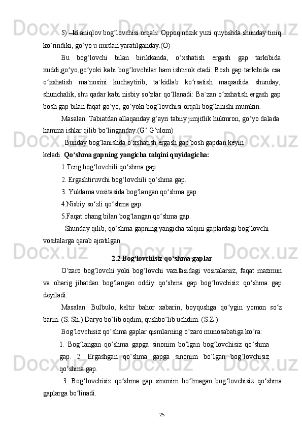 5) – ki  aniqlov bog lovchisi orqali: Oppoq nozik yuzi quyoshda shunday tiniqʻ
ko rindiki, go yo u nurdan yaratilganday.(O)	
ʻ ʻ
Bu   bog lovchi   bilan   birikkanda,   o xshatish   ergash   gap   tarkibida	
ʻ ʻ
xuddi,go yo,go yoki kabi bog lovchilar ham ishtirok etadi. Bosh gap tarkibida esa	
ʻ ʻ ʻ
o xshatish   ma`nosini   kuchaytirib,   ta`kidlab   ko rsatish   maqsadida   shunday,	
ʻ ʻ
shunchalik, shu qadar kabi nisbiy so zlar qo llanadi: Ba`zan o xshatish ergash gap	
ʻ ʻ ʻ
bosh gap bilan faqat go yo, go yoki bog lovchisi orqali bog lanishi mumkin.	
ʻ ʻ ʻ ʻ
Masalan: Tabiatdan allaqanday g ayri tabiiy jimjitlik hukmron, go yo dalada 	
ʻ ʻ
hamma ishlar qilib bo linganday.(G .G ulom)	
ʻ ʻ ʻ
Bunday bog lanishda o xshatish ergash gap bosh gapdan keyin 	
ʻ ʻ
keladi.  Qo shma gapning yangicha talqini quyidagicha:	
ʻ
1.Teng bog lovchili qo shma gap.	
ʻ ʻ
2. Ergashtiruvchi bog lovchili qo shma gap. 	
ʻ ʻ
3. Yuklama vositasida bog langan qo shma gap.	
ʻ ʻ
4.Nisbiy so zli qo shma gap.	
ʻ ʻ
5.Faqat ohang bilan bog langan qo shma gap.	
ʻ ʻ
Shunday qilib, qo shma gapning yangicha talqini gaplardagi bog lovchi 	
ʻ ʻ
vositalarga qarab ajratilgan.
2.2 Bog lovchisiz qo shma gaplar	
ʻ ʻ
O zaro   bog lovchi   yoki   bog lovchi   vazifasidagi   vositalarsiz,   faqat   mazmun	
ʻ ʻ ʻ
va   oharig   jihatdan   bog langan   oddiy   qo shma   gap   bog lovchisiz   qo shma   gap	
ʻ ʻ ʻ ʻ
deyiladi.
Masalan:   Bulbulo,   keltir   bahor   xabarin,   boyqushga   qo ygin   yomon   so z	
ʻ ʻ
barin.  (S. Sh.) Daryo bo lib oqdim, qushbo lib uchdim. (S.Z.)	
ʻ ʻ
Bog lovchisiz qo shma gaplar qismlarning o zaro munosabatiga ko ra:	
ʻ ʻ ʻ ʻ
1.   Bog langan   qo shma   gapga   sinonim   bo lgan   bog lovchisiz   qo shma	
ʻ ʻ ʻ ʻ ʻ
gap.   2.   Ergashgan   qo shma   gapga   sinonim   bo lgan   bog lovchisiz	
ʻ ʻ ʻ
qo shma gap.	
ʻ
3.   Bog lovchisiz   qo shma   gap   sinonim   bo lmagan   bog lovchisiz   qo shma	
ʻ ʻ ʻ ʻ ʻ
gaplarga bo linadi.	
ʻ
25