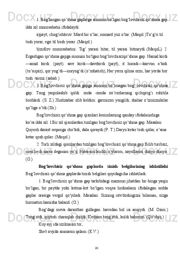 1. Bog langan qo shma gaplarga sinonim bo lgan bog lovchisiz qo shma gapʻ ʻ ʻ ʻ ʻ
ikki xil munosabatni ifodalaydi:
a)payt, chog ishtiruv: Mard bir o lar, nomard yuz o lar. (Maqol.)To g ri til 	
ʻ ʻ ʻ ʻ ʻ
tosh yorar, egri til bosh yorar. (Maqol.)
b)zidlov   munosabatini:   Tig   yarasi   bitar,   til   yarasi   bitmaydi..(MaqoL)   2.	
ʻ
Ergashgan qo shma gapga sinonim bo lgan bog lovchisizqo shma gap: Hamal kirdi	
ʻ ʻ ʻ ʻ
—amal   kirdi.   (payt).   savr   kirdi—davrkirdi   (payt),   it   huradi—karvon   o tadi	
ʻ
(to siqsiz), qor yog di—nuryog di (o xshatish), Har yerni qilma orzu, har yerda bor	
ʻ ʻ ʻ ʻ
tosh -tarozi (sabab.)
3. Bog lovchisiz qo shma gapga sinonim bo lmagan bog -lovchisiz qo shma	
ʻ ʻ ʻ ʻ ʻ
gap:   Tong   yaqinlashib   qoldi:   onda   -sonda   xo rozlarning   qichqirig i   eshitila	
ʻ ʻ
boshladi. (S. Z.)  Xushxabar  olib keldim:  garmizon yengildi, shahar  o zimiznikilar	
ʻ
qo liga o tdi.(Sh.)	
ʻ ʻ
Bog lovchisiz qo shma gap qismlari kesimlarning qanday ifodalanishiga	
ʻ ʻ
ko ra ikki xil: l.Bir xil qismlardan tuzilgan bog lovchisiz qo shma gap. Masalan:	
ʻ ʻ ʻ
Quyosh daraxt orqasiga cho kdi, dala qoraydi.(P. T.) Daryo ketar tosh qolar, o sma	
ʻ ʻ
ketar qosh qolar. (Maqol.)
2. Turli xildagi qismlardan tuzilgan bog lovchisiz qo shma gap:Bilib turibsiz,	
ʻ ʻ
men hech narsa deganim yo q. Havasim kuchli.o ylarim, xayollarim dunyo-dunyo.	
ʻ ʻ
(O.)
Bog lovchisiz   qo shma   gaplarda   tinish   belgilarining   ishlatilishi	
ʻ ʻ
Bog lovchisiz qo shma gaplarda tinish belgilari quyidagicha ishlatiladi: 	
ʻ ʻ
1. Bog lovchisiz qo shma gap tarkibidagi mazmun jihatdan bir-binga yaqin	
ʻ ʻ
bo lgan,   bir   paytda   yoki   ketma-ket   bo lgan   voqea   hodisalami   ifodalagan   sodda	
ʻ ʻ
gaplar   orasiga   vergul   qo yiladi.   Masalan:   Sizning   iste'dodingizni   bilaman,   sizga	
ʻ
hurmatim hamisha baland. (O.)
Bog dagi   meva   daraxtlari   gullagan.   havodan   bol   isi   anqiydi.   (M.   Osim.)	
ʻ
Tong otdi, quyosh charaqlab chiqdi. Kecham tong otdi, kuldi bahorim. (Qo shiq.)	
ʻ
Kuy ayj ida uzilmasin tor,
She'r avjida sinmasin qalam. (E.V.)
26 