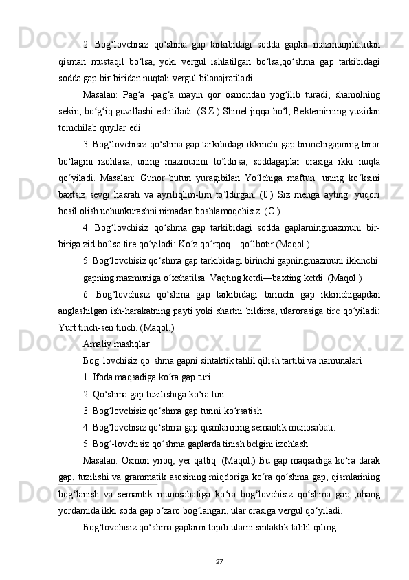 2.   Bog lovchisiz   qo shma   gap   tarkibidagi   sodda   gaplar   mazmunjihatidanʻ ʻ
qisman   mustaqil   bo lsa,   yoki   vergul   ishlatilgan   bo lsa,qo shma   gap   tarkibidagi	
ʻ ʻ ʻ
sodda gap bir-biridan nuqtali vergul bilanajratiladi.
Masalan:   Pag a   -pag a   mayin   qor   osmondan   yog ilib   turadi;   shamolning
ʻ ʻ ʻ
sekin, bo g iq guvillashi eshitiladi. (S.Z.) Shinel jiqqa ho l, Bektemirning yuzidan	
ʻ ʻ ʻ
tomchilab quyilar edi.
3. Bog lovchisiz qo shma gap tarkibidagi ikkinchi gap birinchigapning biror	
ʻ ʻ
bo lagini   izohlasa,   uning   mazmunini   to ldirsa,   soddagaplar   orasiga   ikki   nuqta	
ʻ ʻ
qo yiladi.   Masalan:   Gunor   butun   yuragibilan   Yo lchiga   maftun:   uning   ko ksini
ʻ ʻ ʻ
baxtsiz   sevgi   hasrati   va   ayriliqlim-lim   to ldirgan.   (0.)   Siz   menga   ayting:   yuqori	
ʻ
hosil olish uchunkurashni nimadan boshlamoqchisiz. (O.)
4.   Bog lovchisiz   qo shma   gap   tarkibidagi   sodda   gaplarningmazmuni   bir-	
ʻ ʻ
biriga zid bo lsa tire qo yiladi: Ko z qo rqoq—qo lbotir (Maqol.)
ʻ ʻ ʻ ʻ ʻ
5. Bog lovchisiz qo shma gap tarkibidagi birinchi gapningmazmuni ikkinchi
ʻ ʻ
gapning mazmuniga o xshatilsa: Vaqting ketdi—baxting ketdi. (Maqol.)	
ʻ
6.   Bog lovchisiz   qo shma   gap   tarkibidagi   birinchi   gap   ikkinchigapdan	
ʻ ʻ
anglashilgan ish-harakatning payti  yoki shartni  bildirsa, ularorasiga tire qo yiladi:	
ʻ
Yurt tinch-sen tinch. (Maqol.)
Amaliy mashqlar
Bog 'lovchisiz qo 'shma gapni sintaktik tahlil qilish tartibi va namunalari
1. Ifoda maqsadiga ko ra gap turi. 	
ʻ
2. Qo shma gap tuzilishiga ko ra turi. 	
ʻ ʻ
3. Bog lovchisiz qo shma gap turini ko rsatish. 
ʻ ʻ ʻ
4. Bog lovchisiz qo shma gap qismlarining semantik munosabati. 
ʻ ʻ
5. Bog -lovchisiz qo shma gaplarda tinish belgini izohlash. 
ʻ ʻ
Masalan:  Osmon yiroq, yer  qattiq. (Maqol.)  Bu gap maqsadiga ko ra darak	
ʻ
gap, tuzilishi  va grammatik asosining miqdoriga ko ra qo shma gap, qismlarining	
ʻ ʻ
bog lanish   va   semantik   munosabatiga   ko ra   bog lovchisiz   qo shma   gap   ,ohang	
ʻ ʻ ʻ ʻ
yordamida ikki soda gap o zaro bog langan, ular orasiga vergul qo yiladi.	
ʻ ʻ ʻ
Bog lovchisiz qo shma gaplarni topib ularni sintaktik tahlil qiling. 	
ʻ ʻ
27 