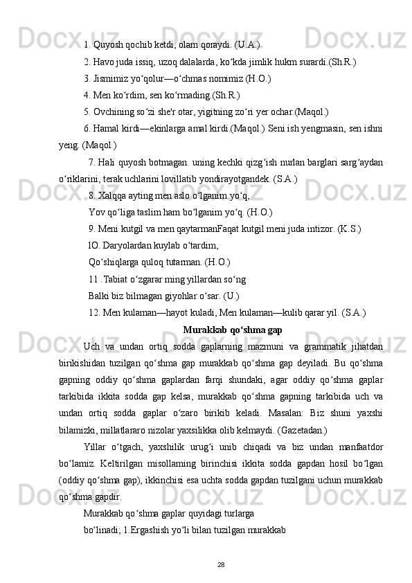 1. Quyosh qochib ketdi, olam qoraydi. (U.A.) 
2. Havo juda issiq, uzoq dalalarda, ko kda jimlik hukm surardi.(Sh.R.) ʻ
3. Jismimiz yo qolur—o chmas nomimiz (H.O.) 	
ʻ ʻ
4. Men ko rdim, sen ko rmading.(Sh.R.)  	
ʻ ʻ
5. Ovchining so zi she'r otar, yigitning zo ri yer ochar.(Maqol.) 	
ʻ ʻ
6. Hamal kirdi—ekinlarga amal kirdi.(Maqol.) Seni ish yengmasin, sen ishni
yeng. (Maqol.) 
7. Hali quyosh botmagan. uning kechki qizg ish nurlan barglari sarg aydan	
ʻ ʻ
o riklarini, terak uchlarini lovillatib yondirayotgandek. (S.A.)	
ʻ
8. Xalqqa ayting men aslo o lganim yo q,	
ʻ ʻ
Yov qo liga taslim ham bo lganim yo q. (H.O.)	
ʻ ʻ ʻ
9. Meni kutgil va men qaytarmanFaqat kutgil meni juda intizor. (K.S.)
lO. Daryolardan kuylab o tardim,	
ʻ
Qo shiqlarga quloq tutarman. (H.O.) 	
ʻ
11 .Tabiat o zgarar ming yillardan so ng	
ʻ ʻ
Balki biz bilmagan giyohlar o sar. 	
ʻ (U.) 
12. Men kulaman—hayot kuladi, Men kulaman—kulib qarar yil. (S.A.)
Murakkab qo shma gap	
ʻ
Uch   va   undan   ortiq   sodda   gaplarning   mazmuni   va   grammatik   jihatdan
birikishidan   tuzilgan   qo shma   gap   murakkab   qo shma   gap   deyiladi.   Bu   qo shma	
ʻ ʻ ʻ
gapning   oddiy   qo shma   gaplardan   farqi   shundaki,   agar   oddiy   qo shma   gaplar	
ʻ ʻ
tarkibida   ikkita   sodda   gap   kelsa,   murakkab   qo shma   gapning   tarkibida   uch   va	
ʻ
undan   ortiq   sodda   gaplar   o zaro   birikib   keladi.   Masalan:   Biz   shuni   yaxshi	
ʻ
bilamizki, millatlararo nizolar yaxsilikka olib kelmaydi. (Gazetadan.)
Yillar   o tgach,   yaxshilik   urug i   unib   chiqadi   va   biz   undan   manfaatdor	
ʻ ʻ
bo lamiz.   Keltirilgan   misollaming   birinchisi   ikkita   sodda   gapdan   hosil   bo lgan	
ʻ ʻ
(oddiy qo shma gap), ikkinchisi esa uchta sodda gapdan tuzilgani uchun murakkab	
ʻ
qo shma gapdir.	
ʻ
Murakkab qo shma gaplar quyidagi turlarga 	
ʻ
bo linadi; 1.Ergashish yo li bilan tuzilgan murakkab 	
ʻ ʻ
28 